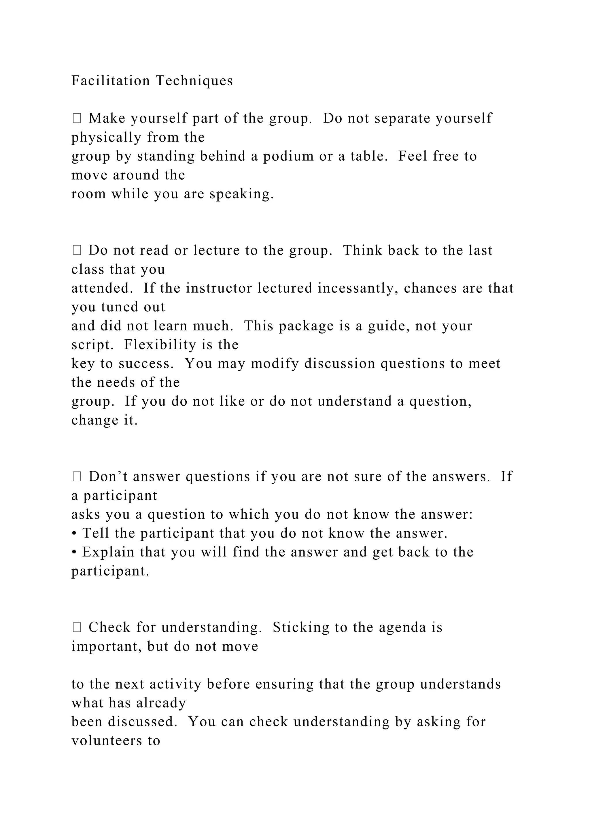 Facilitation Techniques
physically from the
group by standing behind a podium or a table. Feel free to
move around the
room while you are speaking.
t read or lecture to the group. Think back to the last
class that you
attended. If the instructor lectured incessantly, chances are that
you tuned out
and did not learn much. This package is a guide, not your
script. Flexibility is the
key to success. You may modify discussion questions to meet
the needs of the
group. If you do not like or do not understand a question,
change it.
a participant
asks you a question to which you do not know the answer:
• Tell the participant that you do not know the answer.
• Explain that you will find the answer and get back to the
participant.
important, but do not move
to the next activity before ensuring that the group understands
what has already
been discussed. You can check understanding by asking for
volunteers to
 
