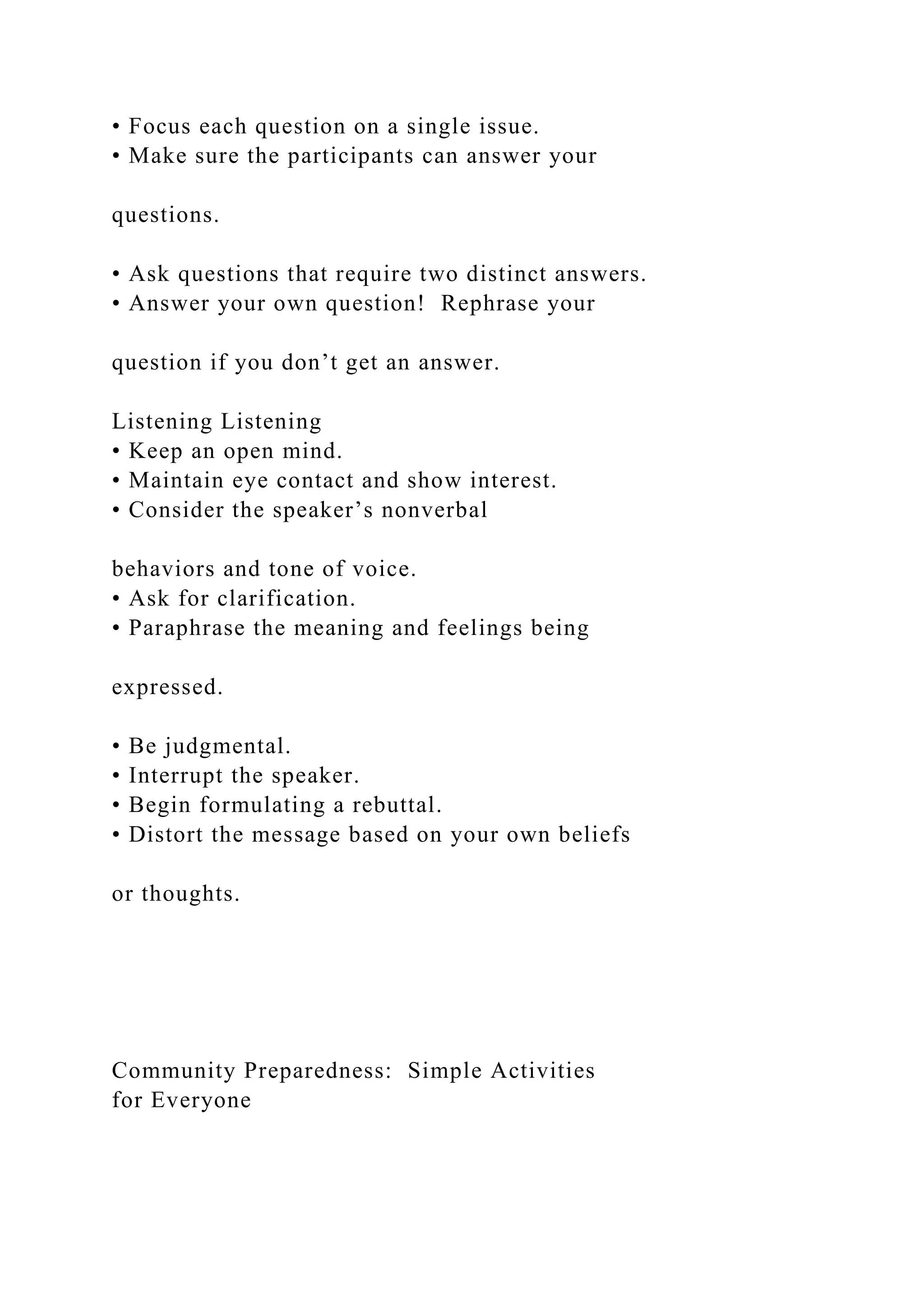 • Focus each question on a single issue.
• Make sure the participants can answer your
questions.
• Ask questions that require two distinct answers.
• Answer your own question! Rephrase your
question if you don’t get an answer.
Listening Listening
• Keep an open mind.
• Maintain eye contact and show interest.
• Consider the speaker’s nonverbal
behaviors and tone of voice.
• Ask for clarification.
• Paraphrase the meaning and feelings being
expressed.
• Be judgmental.
• Interrupt the speaker.
• Begin formulating a rebuttal.
• Distort the message based on your own beliefs
or thoughts.
Community Preparedness: Simple Activities
for Everyone
 