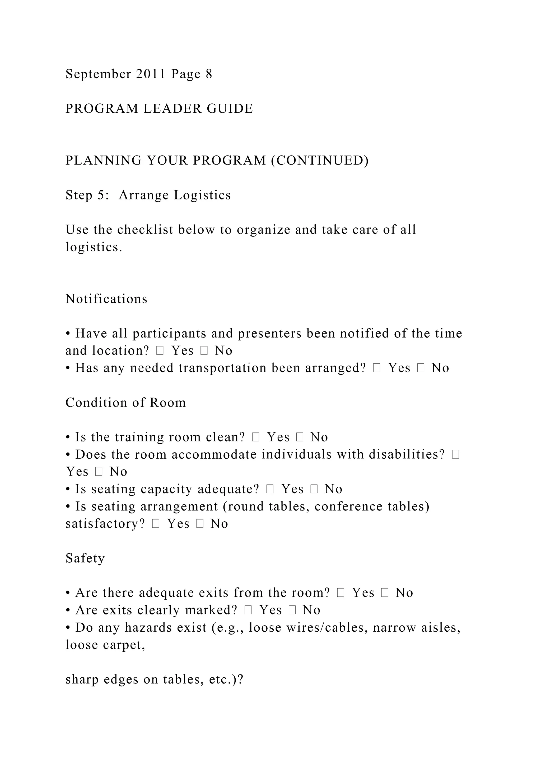September 2011 Page 8
PROGRAM LEADER GUIDE
PLANNING YOUR PROGRAM (CONTINUED)
Step 5: Arrange Logistics
Use the checklist below to organize and take care of all
logistics.
Notifications
• Have all participants and presenters been notified of the time
Condition of Room
• Does the room accommodat
• Is seating arrangement (round tables, conference tables)
Safety
• Are exits clearl
• Do any hazards exist (e.g., loose wires/cables, narrow aisles,
loose carpet,
sharp edges on tables, etc.)?
 