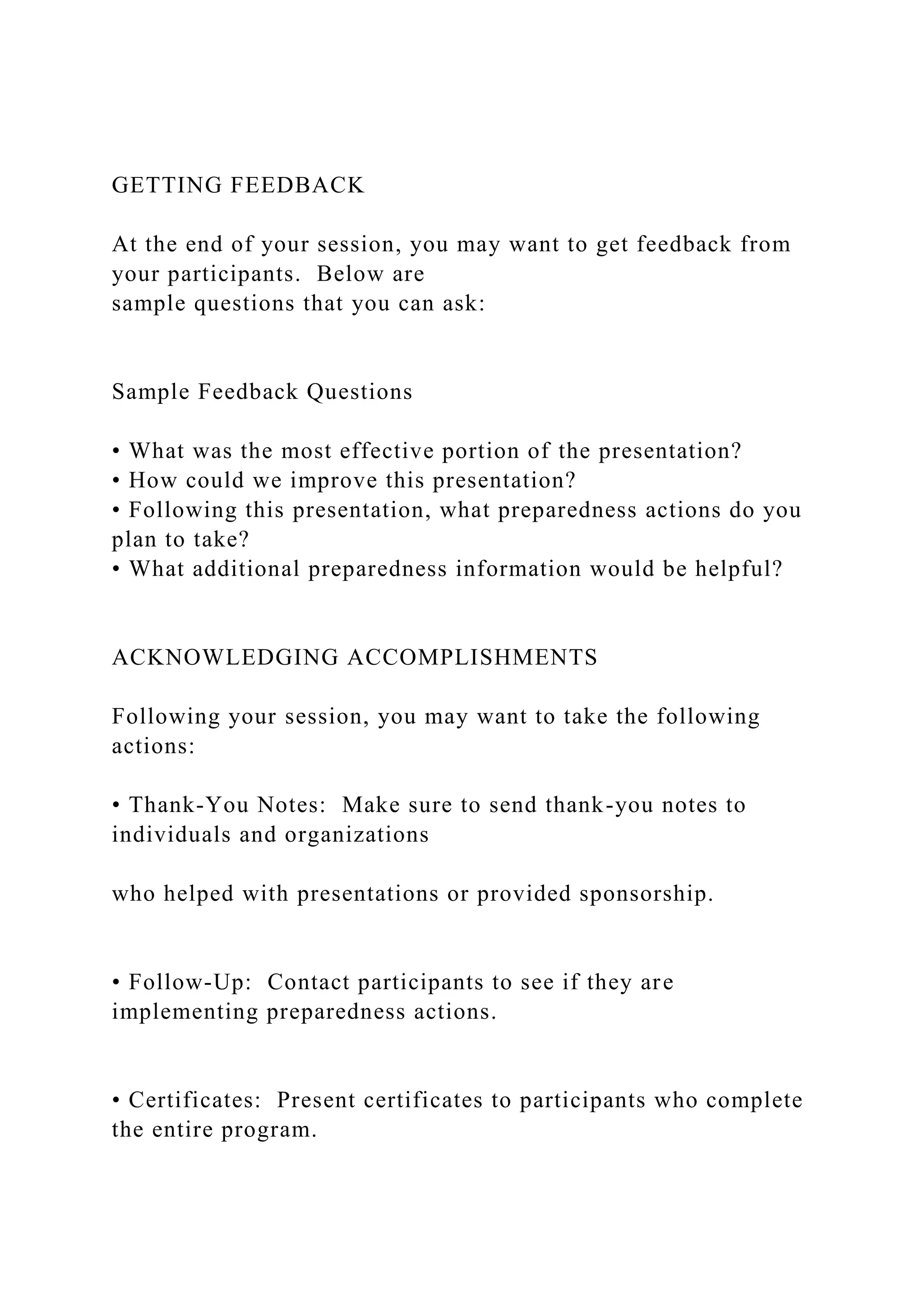 GETTING FEEDBACK
At the end of your session, you may want to get feedback from
your participants. Below are
sample questions that you can ask:
Sample Feedback Questions
• What was the most effective portion of the presentation?
• How could we improve this presentation?
• Following this presentation, what preparedness actions do you
plan to take?
• What additional preparedness information would be helpful?
ACKNOWLEDGING ACCOMPLISHMENTS
Following your session, you may want to take the following
actions:
• Thank-You Notes: Make sure to send thank-you notes to
individuals and organizations
who helped with presentations or provided sponsorship.
• Follow-Up: Contact participants to see if they are
implementing preparedness actions.
• Certificates: Present certificates to participants who complete
the entire program.
 