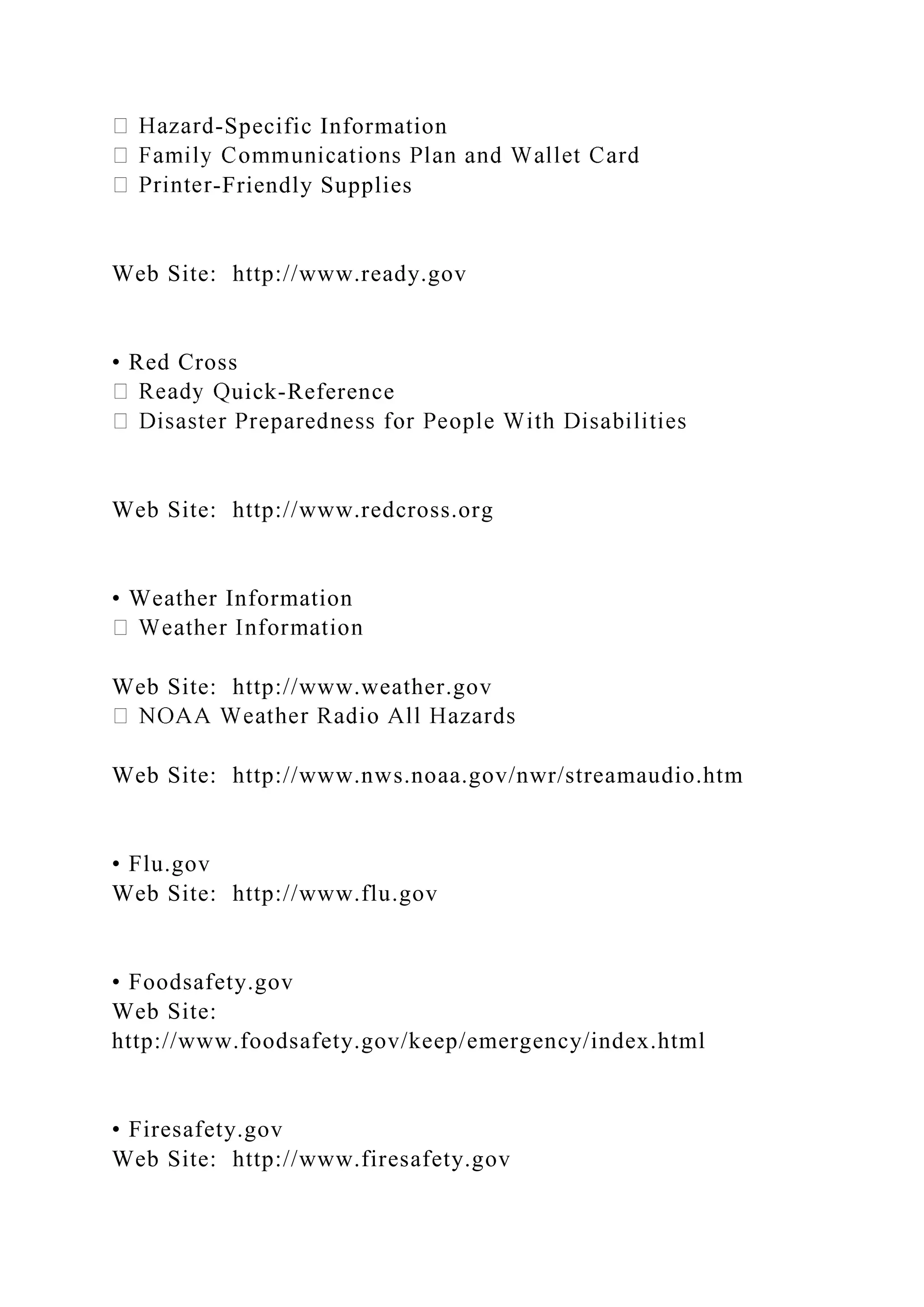 -Specific Information
-Friendly Supplies
Web Site: http://www.ready.gov
• Red Cross
uick-Reference
Web Site: http://www.redcross.org
• Weather Information
Web Site: http://www.weather.gov
Web Site: http://www.nws.noaa.gov/nwr/streamaudio.htm
• Flu.gov
Web Site: http://www.flu.gov
• Foodsafety.gov
Web Site:
http://www.foodsafety.gov/keep/emergency/index.html
• Firesafety.gov
Web Site: http://www.firesafety.gov
 