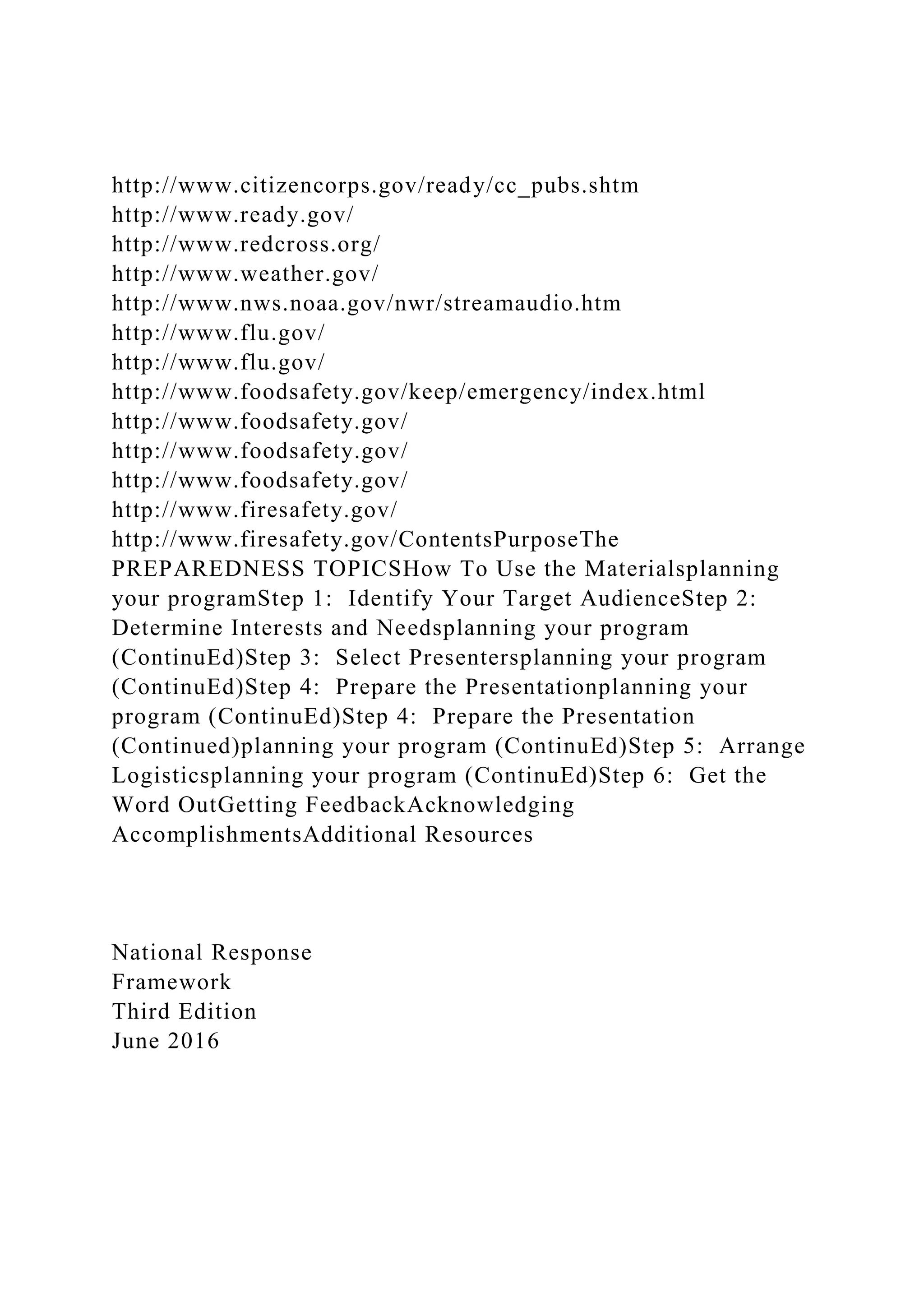 http://www.citizencorps.gov/ready/cc_pubs.shtm
http://www.ready.gov/
http://www.redcross.org/
http://www.weather.gov/
http://www.nws.noaa.gov/nwr/streamaudio.htm
http://www.flu.gov/
http://www.flu.gov/
http://www.foodsafety.gov/keep/emergency/index.html
http://www.foodsafety.gov/
http://www.foodsafety.gov/
http://www.foodsafety.gov/
http://www.firesafety.gov/
http://www.firesafety.gov/ContentsPurposeThe
PREPAREDNESS TOPICSHow To Use the Materialsplanning
your programStep 1: Identify Your Target AudienceStep 2:
Determine Interests and Needsplanning your program
(ContinuEd)Step 3: Select Presentersplanning your program
(ContinuEd)Step 4: Prepare the Presentationplanning your
program (ContinuEd)Step 4: Prepare the Presentation
(Continued)planning your program (ContinuEd)Step 5: Arrange
Logisticsplanning your program (ContinuEd)Step 6: Get the
Word OutGetting FeedbackAcknowledging
AccomplishmentsAdditional Resources
National Response
Framework
Third Edition
June 2016
 