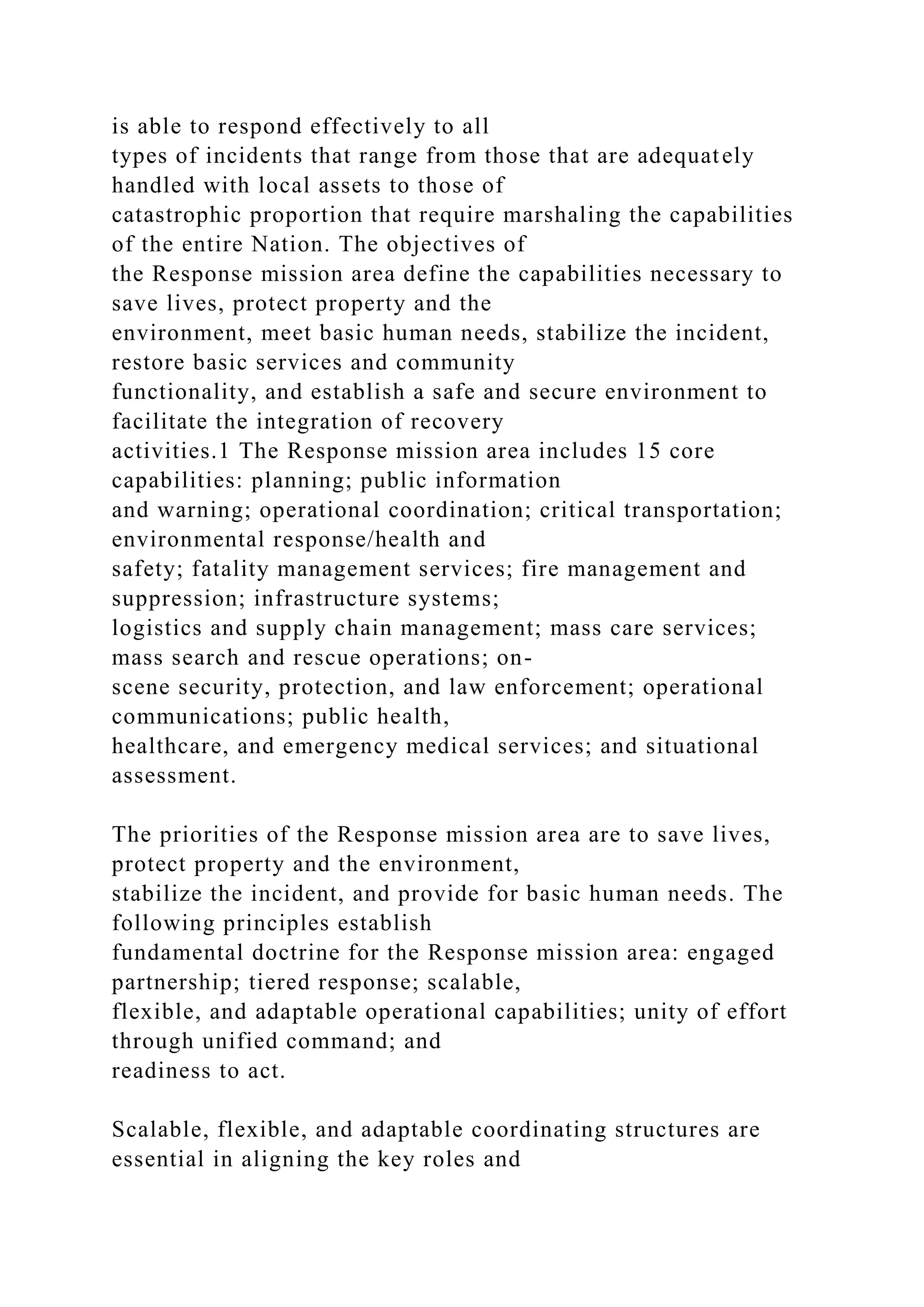 is able to respond effectively to all
types of incidents that range from those that are adequately
handled with local assets to those of
catastrophic proportion that require marshaling the capabilities
of the entire Nation. The objectives of
the Response mission area define the capabilities necessary to
save lives, protect property and the
environment, meet basic human needs, stabilize the incident,
restore basic services and community
functionality, and establish a safe and secure environment to
facilitate the integration of recovery
activities.1 The Response mission area includes 15 core
capabilities: planning; public information
and warning; operational coordination; critical transportation;
environmental response/health and
safety; fatality management services; fire management and
suppression; infrastructure systems;
logistics and supply chain management; mass care services;
mass search and rescue operations; on-
scene security, protection, and law enforcement; operational
communications; public health,
healthcare, and emergency medical services; and situational
assessment.
The priorities of the Response mission area are to save lives,
protect property and the environment,
stabilize the incident, and provide for basic human needs. The
following principles establish
fundamental doctrine for the Response mission area: engaged
partnership; tiered response; scalable,
flexible, and adaptable operational capabilities; unity of effort
through unified command; and
readiness to act.
Scalable, flexible, and adaptable coordinating structures are
essential in aligning the key roles and
 