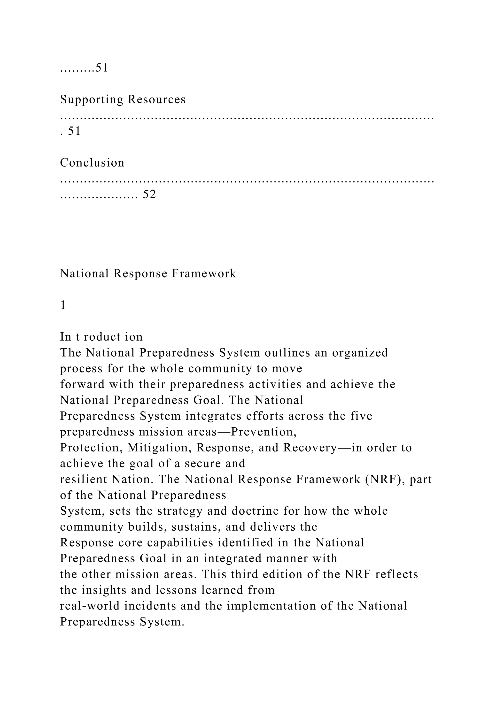 .........51
Supporting Resources
...............................................................................................
. 51
Conclusion
...............................................................................................
.................... 52
National Response Framework
1
In t roduct ion
The National Preparedness System outlines an organized
process for the whole community to move
forward with their preparedness activities and achieve the
National Preparedness Goal. The National
Preparedness System integrates efforts across the five
preparedness mission areas—Prevention,
Protection, Mitigation, Response, and Recovery—in order to
achieve the goal of a secure and
resilient Nation. The National Response Framework (NRF), part
of the National Preparedness
System, sets the strategy and doctrine for how the whole
community builds, sustains, and delivers the
Response core capabilities identified in the National
Preparedness Goal in an integrated manner with
the other mission areas. This third edition of the NRF reflects
the insights and lessons learned from
real-world incidents and the implementation of the National
Preparedness System.
 