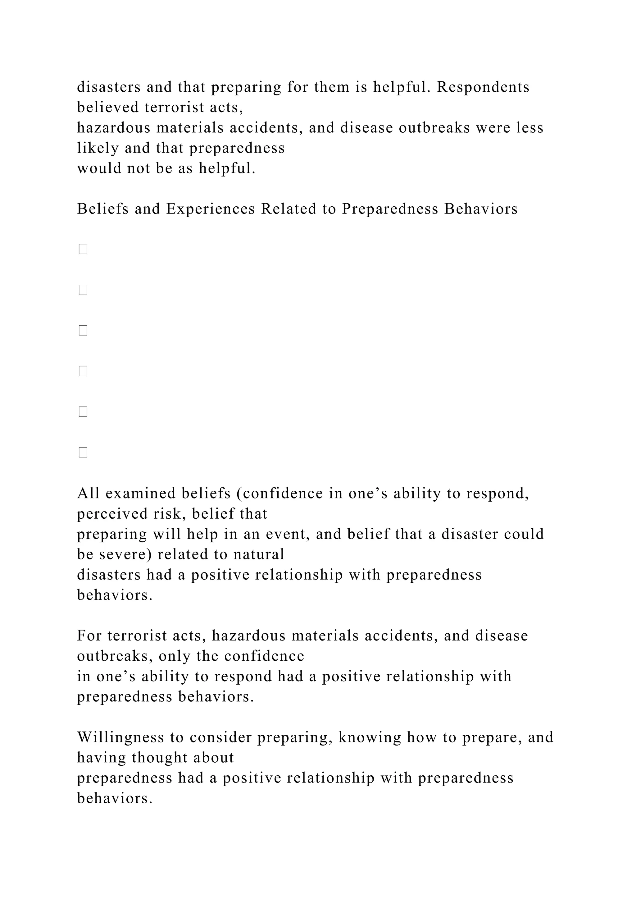 disasters and that preparing for them is helpful. Respondents
believed terrorist acts,
hazardous materials accidents, and disease outbreaks were less
likely and that preparedness
would not be as helpful.
Beliefs and Experiences Related to Preparedness Behaviors
All examined beliefs (confidence in one’s ability to respond,
perceived risk, belief that
preparing will help in an event, and belief that a disaster could
be severe) related to natural
disasters had a positive relationship with preparedness
behaviors.
For terrorist acts, hazardous materials accidents, and disease
outbreaks, only the confidence
in one’s ability to respond had a positive relationship with
preparedness behaviors.
Willingness to consider preparing, knowing how to prepare, and
having thought about
preparedness had a positive relationship with preparedness
behaviors.
 