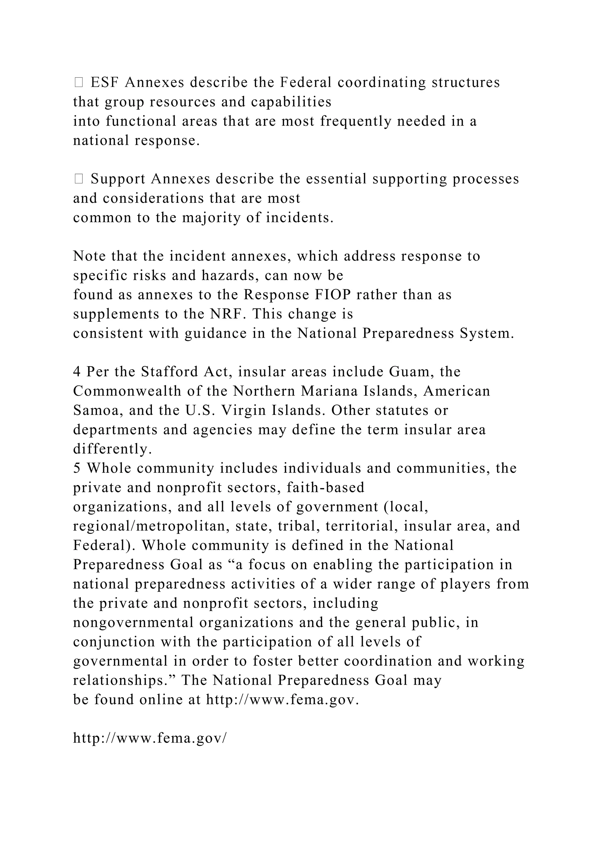 that group resources and capabilities
into functional areas that are most frequently needed in a
national response.
and considerations that are most
common to the majority of incidents.
Note that the incident annexes, which address response to
specific risks and hazards, can now be
found as annexes to the Response FIOP rather than as
supplements to the NRF. This change is
consistent with guidance in the National Preparedness System.
4 Per the Stafford Act, insular areas include Guam, the
Commonwealth of the Northern Mariana Islands, American
Samoa, and the U.S. Virgin Islands. Other statutes or
departments and agencies may define the term insular area
differently.
5 Whole community includes individuals and communities, the
private and nonprofit sectors, faith-based
organizations, and all levels of government (local,
regional/metropolitan, state, tribal, territorial, insular area, and
Federal). Whole community is defined in the National
Preparedness Goal as “a focus on enabling the participation in
national preparedness activities of a wider range of players from
the private and nonprofit sectors, including
nongovernmental organizations and the general public, in
conjunction with the participation of all levels of
governmental in order to foster better coordination and working
relationships.” The National Preparedness Goal may
be found online at http://www.fema.gov.
http://www.fema.gov/
 