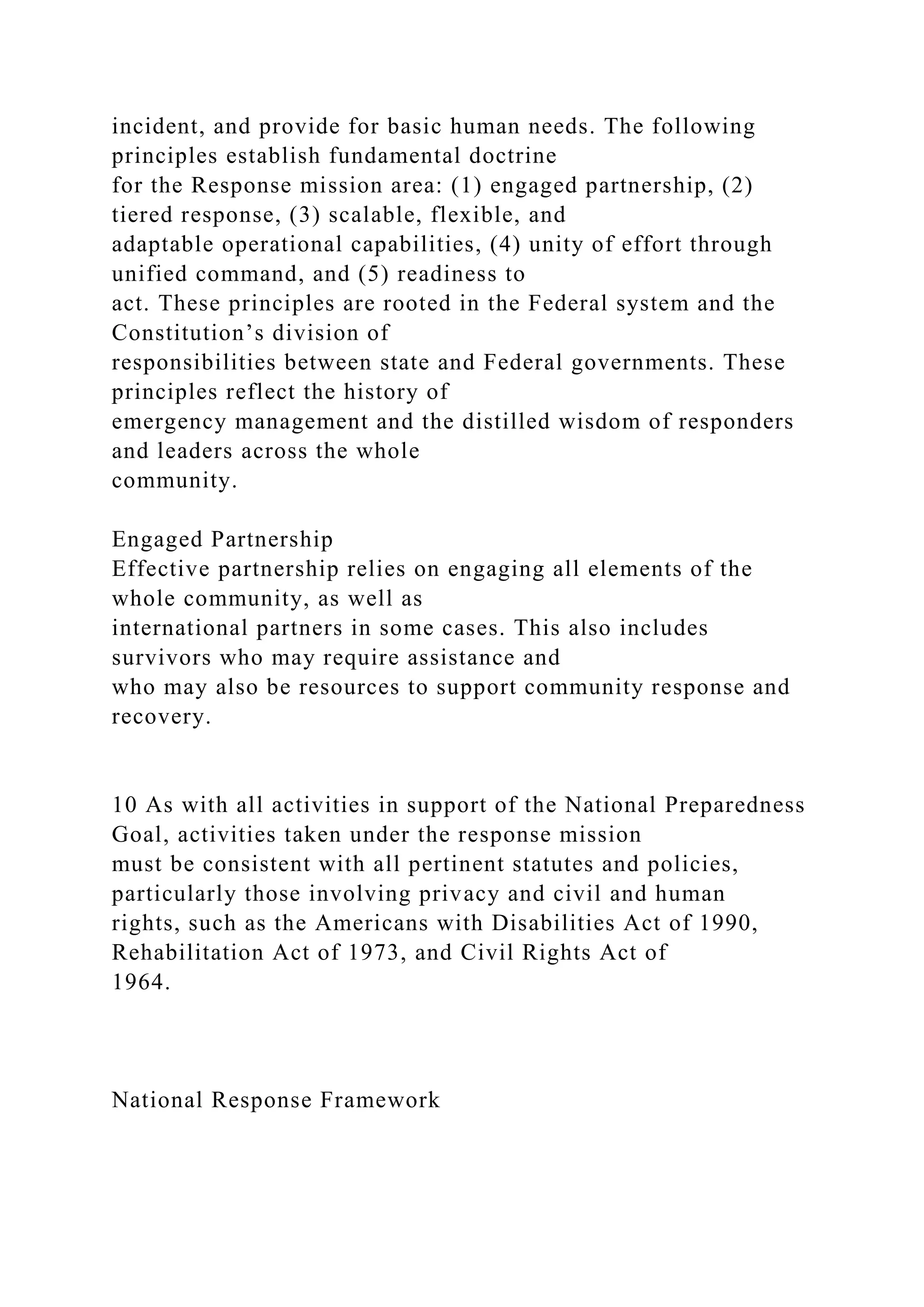 incident, and provide for basic human needs. The following
principles establish fundamental doctrine
for the Response mission area: (1) engaged partnership, (2)
tiered response, (3) scalable, flexible, and
adaptable operational capabilities, (4) unity of effort through
unified command, and (5) readiness to
act. These principles are rooted in the Federal system and the
Constitution’s division of
responsibilities between state and Federal governments. These
principles reflect the history of
emergency management and the distilled wisdom of responders
and leaders across the whole
community.
Engaged Partnership
Effective partnership relies on engaging all elements of the
whole community, as well as
international partners in some cases. This also includes
survivors who may require assistance and
who may also be resources to support community response and
recovery.
10 As with all activities in support of the National Preparedness
Goal, activities taken under the response mission
must be consistent with all pertinent statutes and policies,
particularly those involving privacy and civil and human
rights, such as the Americans with Disabilities Act of 1990,
Rehabilitation Act of 1973, and Civil Rights Act of
1964.
National Response Framework
 