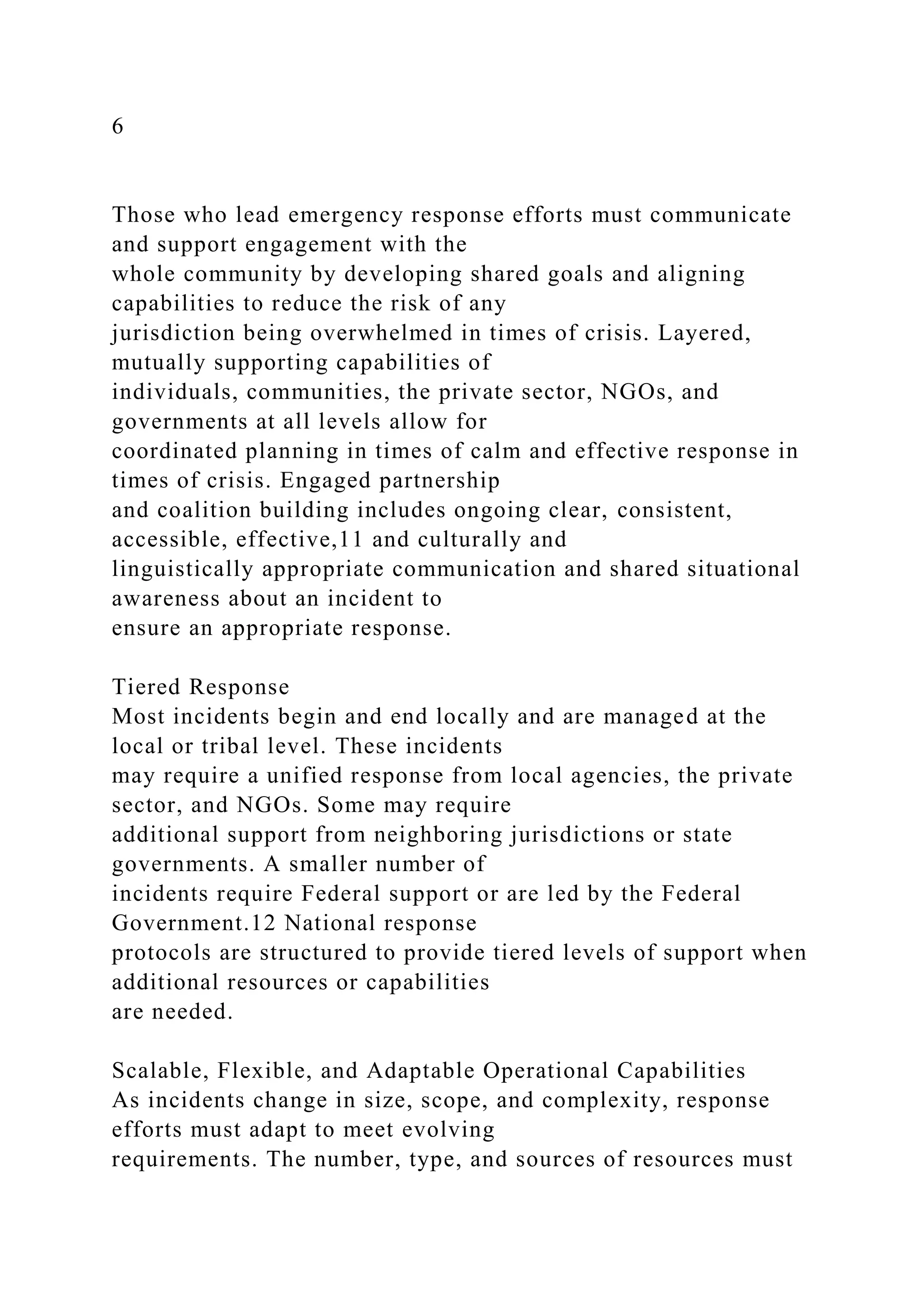 6
Those who lead emergency response efforts must communicate
and support engagement with the
whole community by developing shared goals and aligning
capabilities to reduce the risk of any
jurisdiction being overwhelmed in times of crisis. Layered,
mutually supporting capabilities of
individuals, communities, the private sector, NGOs, and
governments at all levels allow for
coordinated planning in times of calm and effective response in
times of crisis. Engaged partnership
and coalition building includes ongoing clear, consistent,
accessible, effective,11 and culturally and
linguistically appropriate communication and shared situational
awareness about an incident to
ensure an appropriate response.
Tiered Response
Most incidents begin and end locally and are managed at the
local or tribal level. These incidents
may require a unified response from local agencies, the private
sector, and NGOs. Some may require
additional support from neighboring jurisdictions or state
governments. A smaller number of
incidents require Federal support or are led by the Federal
Government.12 National response
protocols are structured to provide tiered levels of support when
additional resources or capabilities
are needed.
Scalable, Flexible, and Adaptable Operational Capabilities
As incidents change in size, scope, and complexity, response
efforts must adapt to meet evolving
requirements. The number, type, and sources of resources must
 