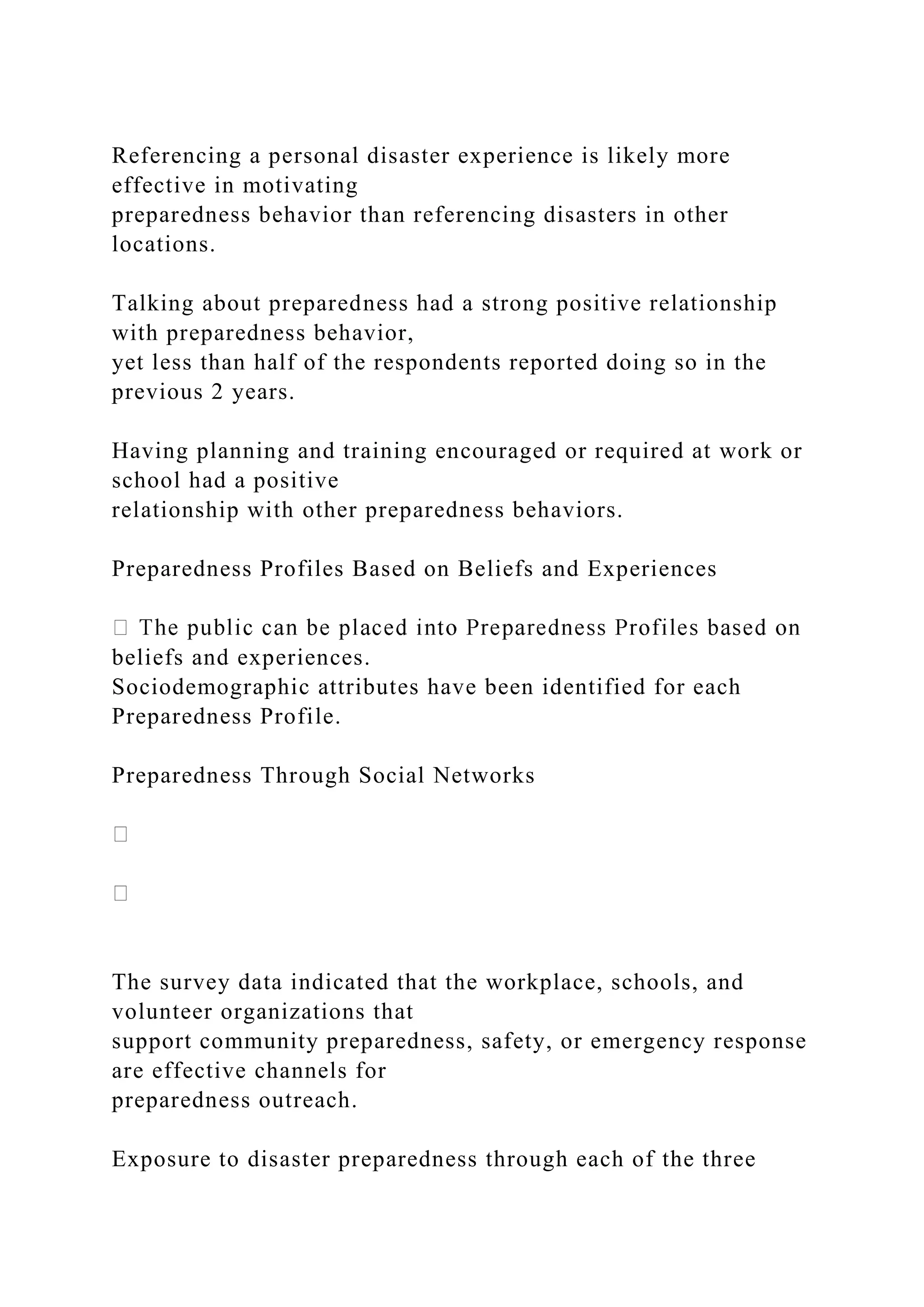Referencing a personal disaster experience is likely more
effective in motivating
preparedness behavior than referencing disasters in other
locations.
Talking about preparedness had a strong positive relationship
with preparedness behavior,
yet less than half of the respondents reported doing so in the
previous 2 years.
Having planning and training encouraged or required at work or
school had a positive
relationship with other preparedness behaviors.
Preparedness Profiles Based on Beliefs and Experiences
beliefs and experiences.
Sociodemographic attributes have been identified for each
Preparedness Profile.
Preparedness Through Social Networks
The survey data indicated that the workplace, schools, and
volunteer organizations that
support community preparedness, safety, or emergency response
are effective channels for
preparedness outreach.
Exposure to disaster preparedness through each of the three
 