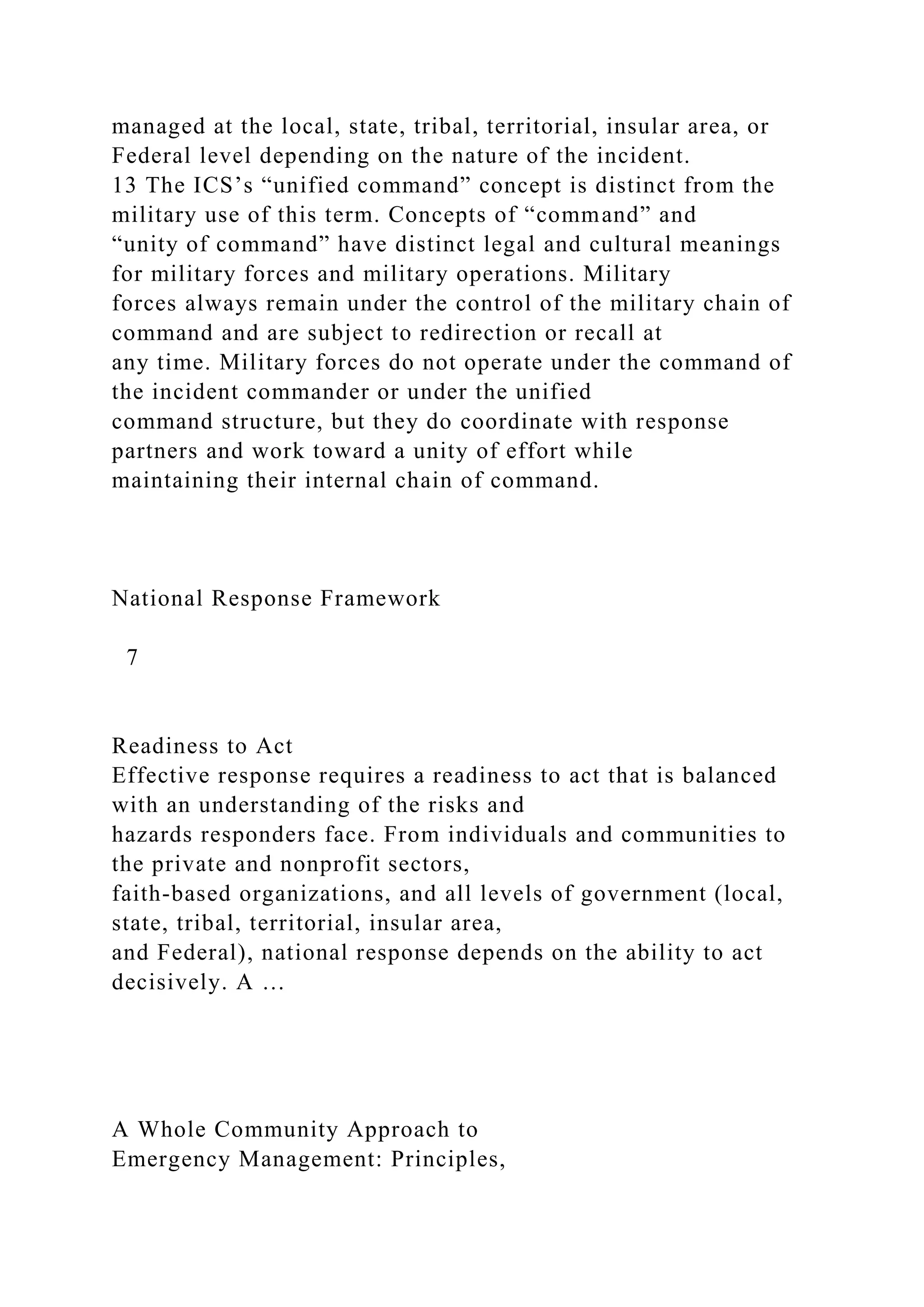 managed at the local, state, tribal, territorial, insular area, or
Federal level depending on the nature of the incident.
13 The ICS’s “unified command” concept is distinct from the
military use of this term. Concepts of “command” and
“unity of command” have distinct legal and cultural meanings
for military forces and military operations. Military
forces always remain under the control of the military chain of
command and are subject to redirection or recall at
any time. Military forces do not operate under the command of
the incident commander or under the unified
command structure, but they do coordinate with response
partners and work toward a unity of effort while
maintaining their internal chain of command.
National Response Framework
7
Readiness to Act
Effective response requires a readiness to act that is balanced
with an understanding of the risks and
hazards responders face. From individuals and communities to
the private and nonprofit sectors,
faith-based organizations, and all levels of government (local,
state, tribal, territorial, insular area,
and Federal), national response depends on the ability to act
decisively. A …
A Whole Community Approach to
Emergency Management: Principles,
 
