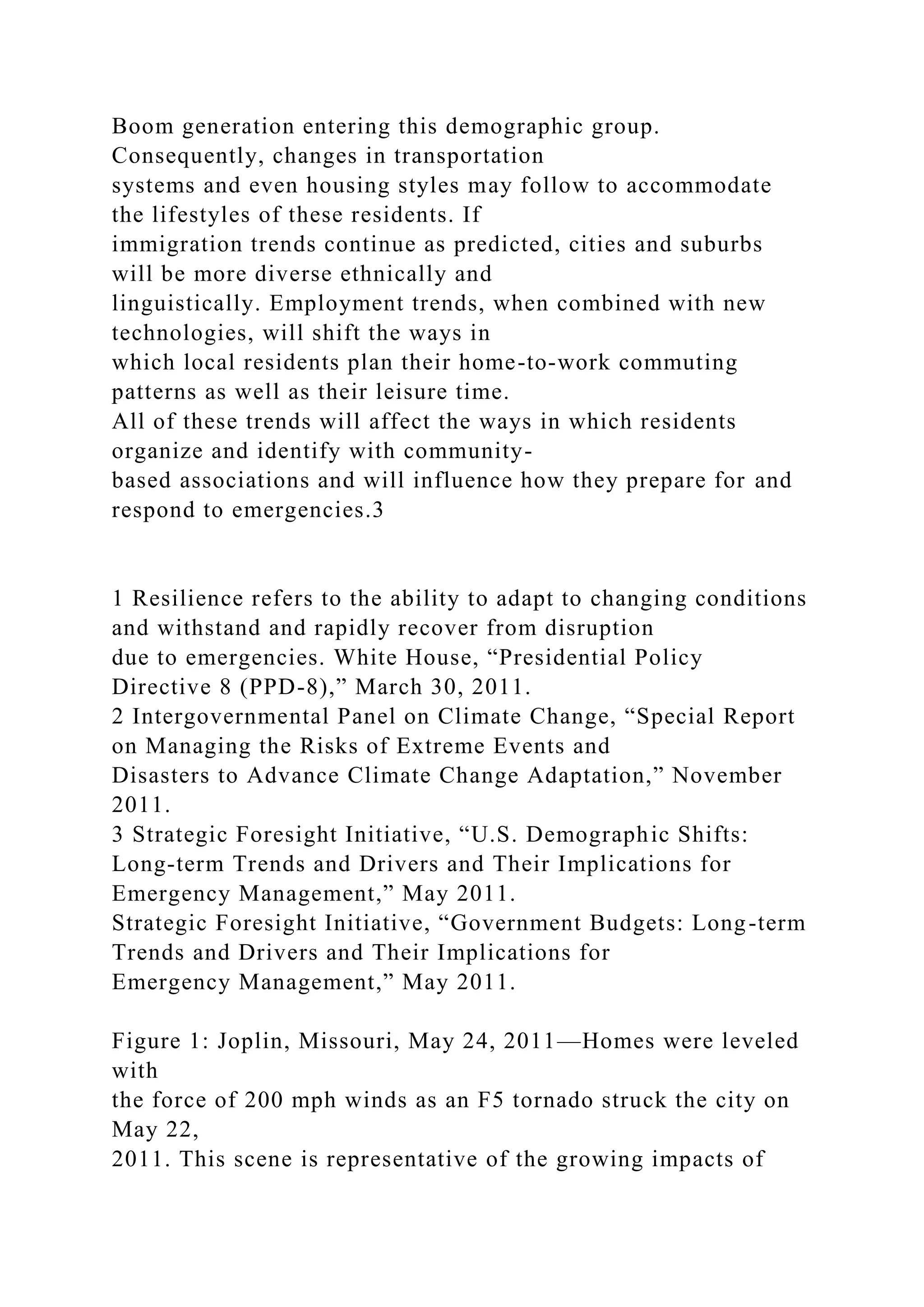 Boom generation entering this demographic group.
Consequently, changes in transportation
systems and even housing styles may follow to accommodate
the lifestyles of these residents. If
immigration trends continue as predicted, cities and suburbs
will be more diverse ethnically and
linguistically. Employment trends, when combined with new
technologies, will shift the ways in
which local residents plan their home-to-work commuting
patterns as well as their leisure time.
All of these trends will affect the ways in which residents
organize and identify with community-
based associations and will influence how they prepare for and
respond to emergencies.3
1 Resilience refers to the ability to adapt to changing conditions
and withstand and rapidly recover from disruption
due to emergencies. White House, “Presidential Policy
Directive 8 (PPD-8),” March 30, 2011.
2 Intergovernmental Panel on Climate Change, “Special Report
on Managing the Risks of Extreme Events and
Disasters to Advance Climate Change Adaptation,” November
2011.
3 Strategic Foresight Initiative, “U.S. Demographic Shifts:
Long-term Trends and Drivers and Their Implications for
Emergency Management,” May 2011.
Strategic Foresight Initiative, “Government Budgets: Long-term
Trends and Drivers and Their Implications for
Emergency Management,” May 2011.
Figure 1: Joplin, Missouri, May 24, 2011—Homes were leveled
with
the force of 200 mph winds as an F5 tornado struck the city on
May 22,
2011. This scene is representative of the growing impacts of
 