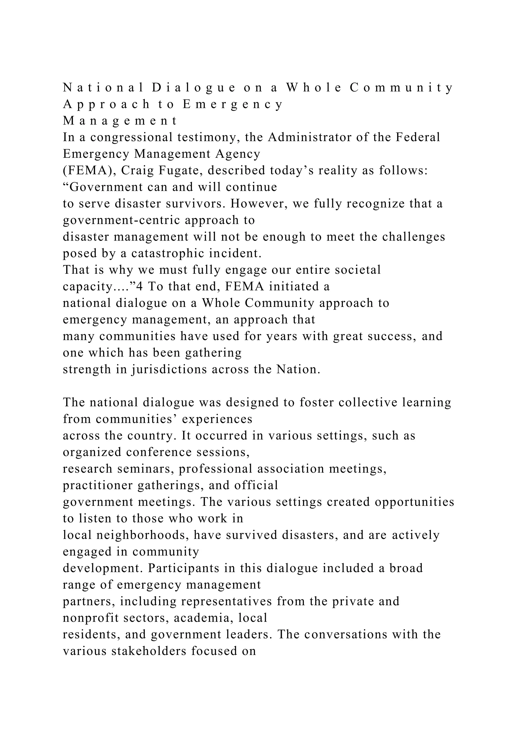 N a t i o n a l D i a l o g u e o n a W h o l e C o m m u n i t y
A p p r o a c h t o E m e r g e n c y
M a n a g e m e n t
In a congressional testimony, the Administrator of the Federal
Emergency Management Agency
(FEMA), Craig Fugate, described today’s reality as follows:
“Government can and will continue
to serve disaster survivors. However, we fully recognize that a
government-centric approach to
disaster management will not be enough to meet the challenges
posed by a catastrophic incident.
That is why we must fully engage our entire societal
capacity....”4 To that end, FEMA initiated a
national dialogue on a Whole Community approach to
emergency management, an approach that
many communities have used for years with great success, and
one which has been gathering
strength in jurisdictions across the Nation.
The national dialogue was designed to foster collective learning
from communities’ experiences
across the country. It occurred in various settings, such as
organized conference sessions,
research seminars, professional association meetings,
practitioner gatherings, and official
government meetings. The various settings created opportunities
to listen to those who work in
local neighborhoods, have survived disasters, and are actively
engaged in community
development. Participants in this dialogue included a broad
range of emergency management
partners, including representatives from the private and
nonprofit sectors, academia, local
residents, and government leaders. The conversations with the
various stakeholders focused on
 