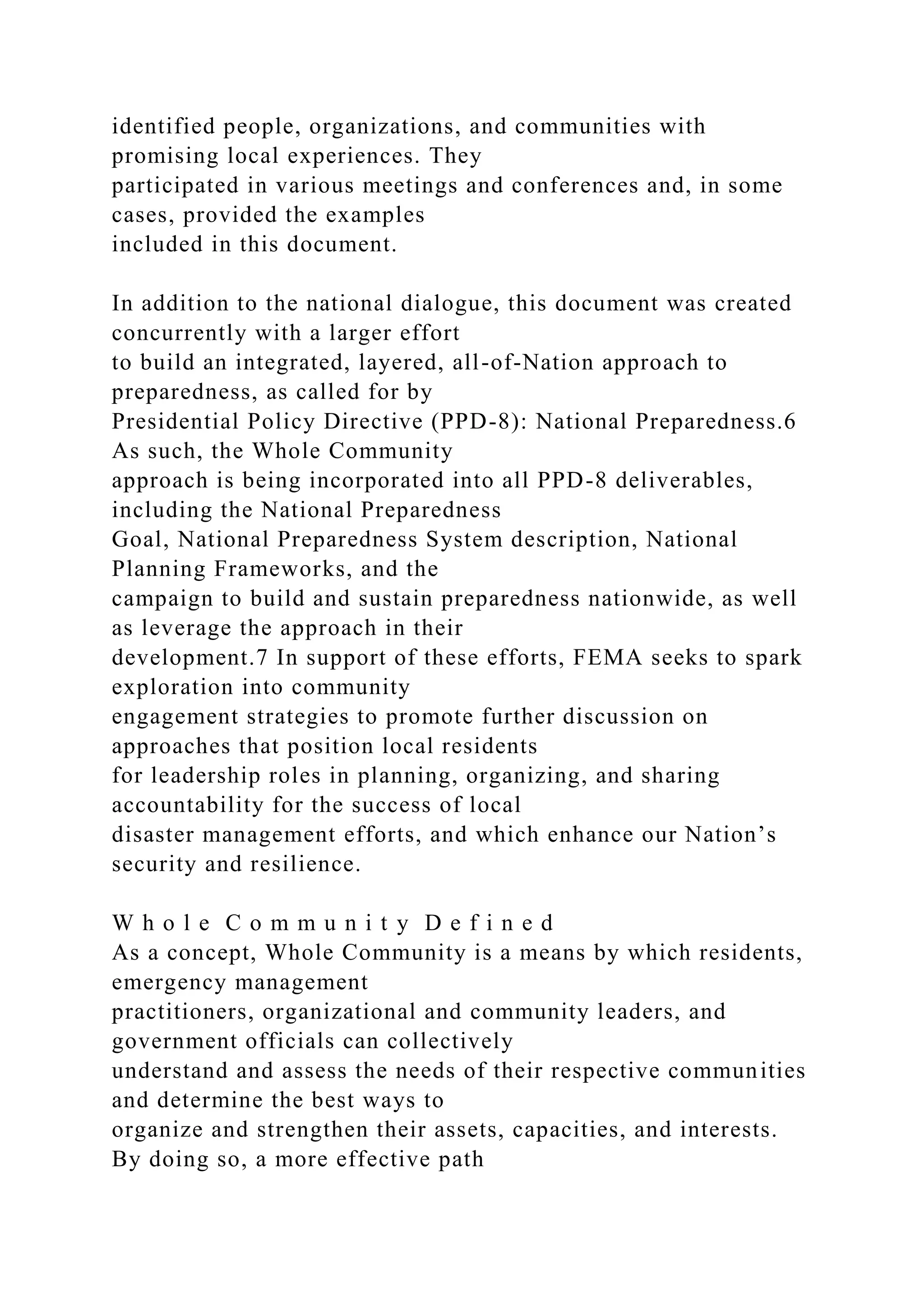 identified people, organizations, and communities with
promising local experiences. They
participated in various meetings and conferences and, in some
cases, provided the examples
included in this document.
In addition to the national dialogue, this document was created
concurrently with a larger effort
to build an integrated, layered, all-of-Nation approach to
preparedness, as called for by
Presidential Policy Directive (PPD-8): National Preparedness.6
As such, the Whole Community
approach is being incorporated into all PPD-8 deliverables,
including the National Preparedness
Goal, National Preparedness System description, National
Planning Frameworks, and the
campaign to build and sustain preparedness nationwide, as well
as leverage the approach in their
development.7 In support of these efforts, FEMA seeks to spark
exploration into community
engagement strategies to promote further discussion on
approaches that position local residents
for leadership roles in planning, organizing, and sharing
accountability for the success of local
disaster management efforts, and which enhance our Nation’s
security and resilience.
W h o l e C o m m u n i t y D e f i n e d
As a concept, Whole Community is a means by which residents,
emergency management
practitioners, organizational and community leaders, and
government officials can collectively
understand and assess the needs of their respective communities
and determine the best ways to
organize and strengthen their assets, capacities, and interests.
By doing so, a more effective path
 