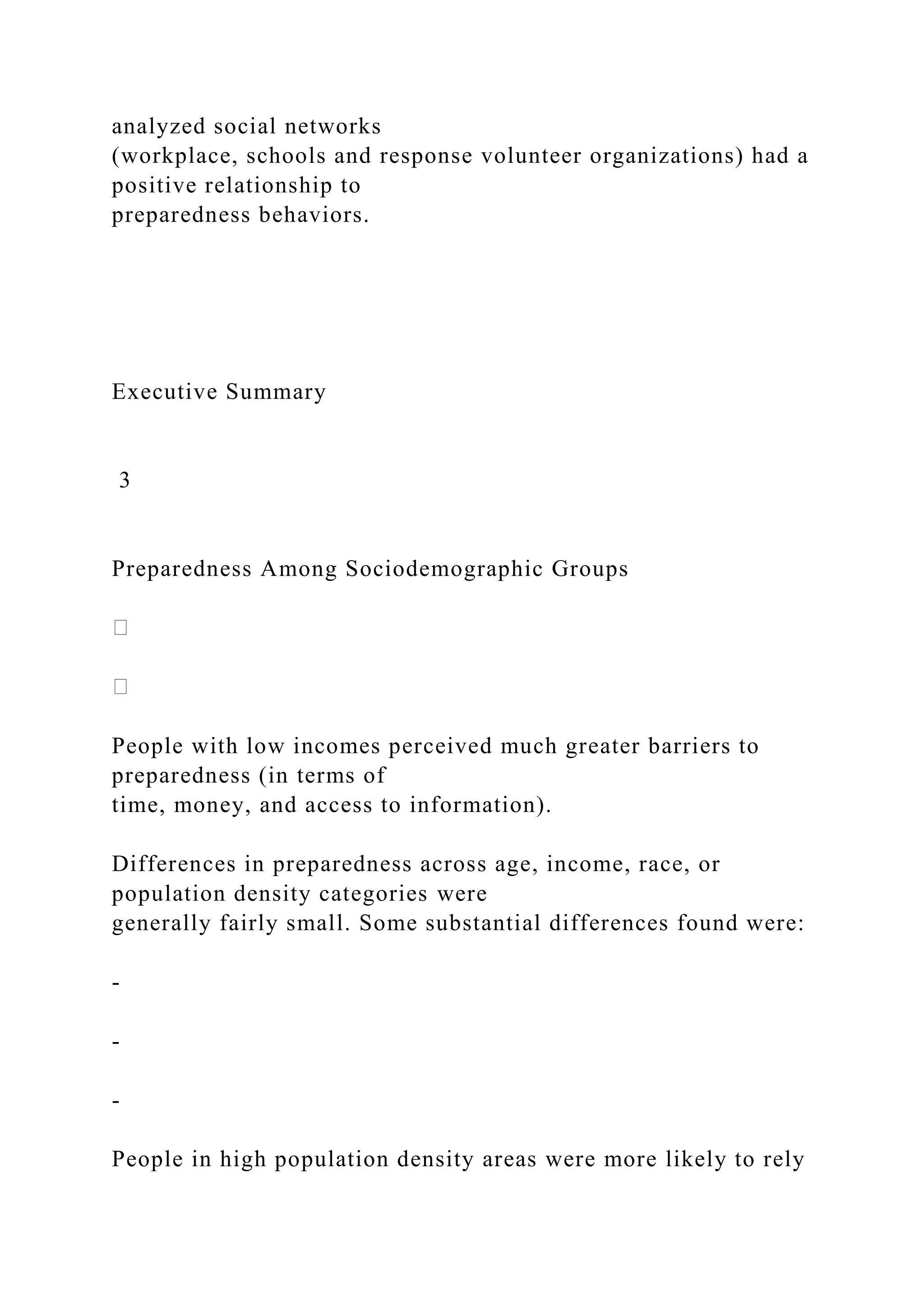 analyzed social networks
(workplace, schools and response volunteer organizations) had a
positive relationship to
preparedness behaviors.
Executive Summary
3
Preparedness Among Sociodemographic Groups
People with low incomes perceived much greater barriers to
preparedness (in terms of
time, money, and access to information).
Differences in preparedness across age, income, race, or
population density categories were
generally fairly small. Some substantial differences found were:
-
-
-
People in high population density areas were more likely to rely
 