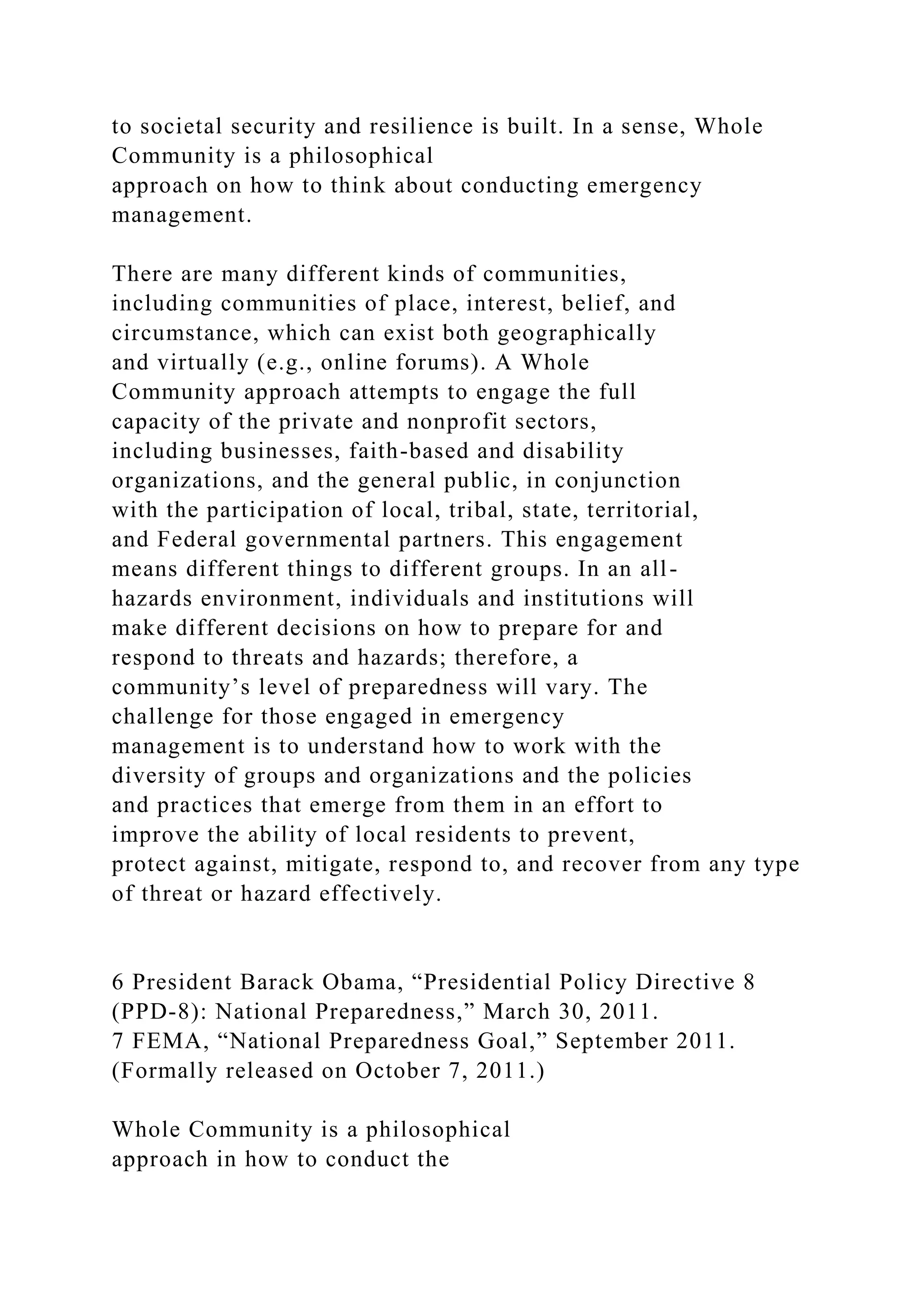 to societal security and resilience is built. In a sense, Whole
Community is a philosophical
approach on how to think about conducting emergency
management.
There are many different kinds of communities,
including communities of place, interest, belief, and
circumstance, which can exist both geographically
and virtually (e.g., online forums). A Whole
Community approach attempts to engage the full
capacity of the private and nonprofit sectors,
including businesses, faith-based and disability
organizations, and the general public, in conjunction
with the participation of local, tribal, state, territorial,
and Federal governmental partners. This engagement
means different things to different groups. In an all-
hazards environment, individuals and institutions will
make different decisions on how to prepare for and
respond to threats and hazards; therefore, a
community’s level of preparedness will vary. The
challenge for those engaged in emergency
management is to understand how to work with the
diversity of groups and organizations and the policies
and practices that emerge from them in an effort to
improve the ability of local residents to prevent,
protect against, mitigate, respond to, and recover from any type
of threat or hazard effectively.
6 President Barack Obama, “Presidential Policy Directive 8
(PPD-8): National Preparedness,” March 30, 2011.
7 FEMA, “National Preparedness Goal,” September 2011.
(Formally released on October 7, 2011.)
Whole Community is a philosophical
approach in how to conduct the
 