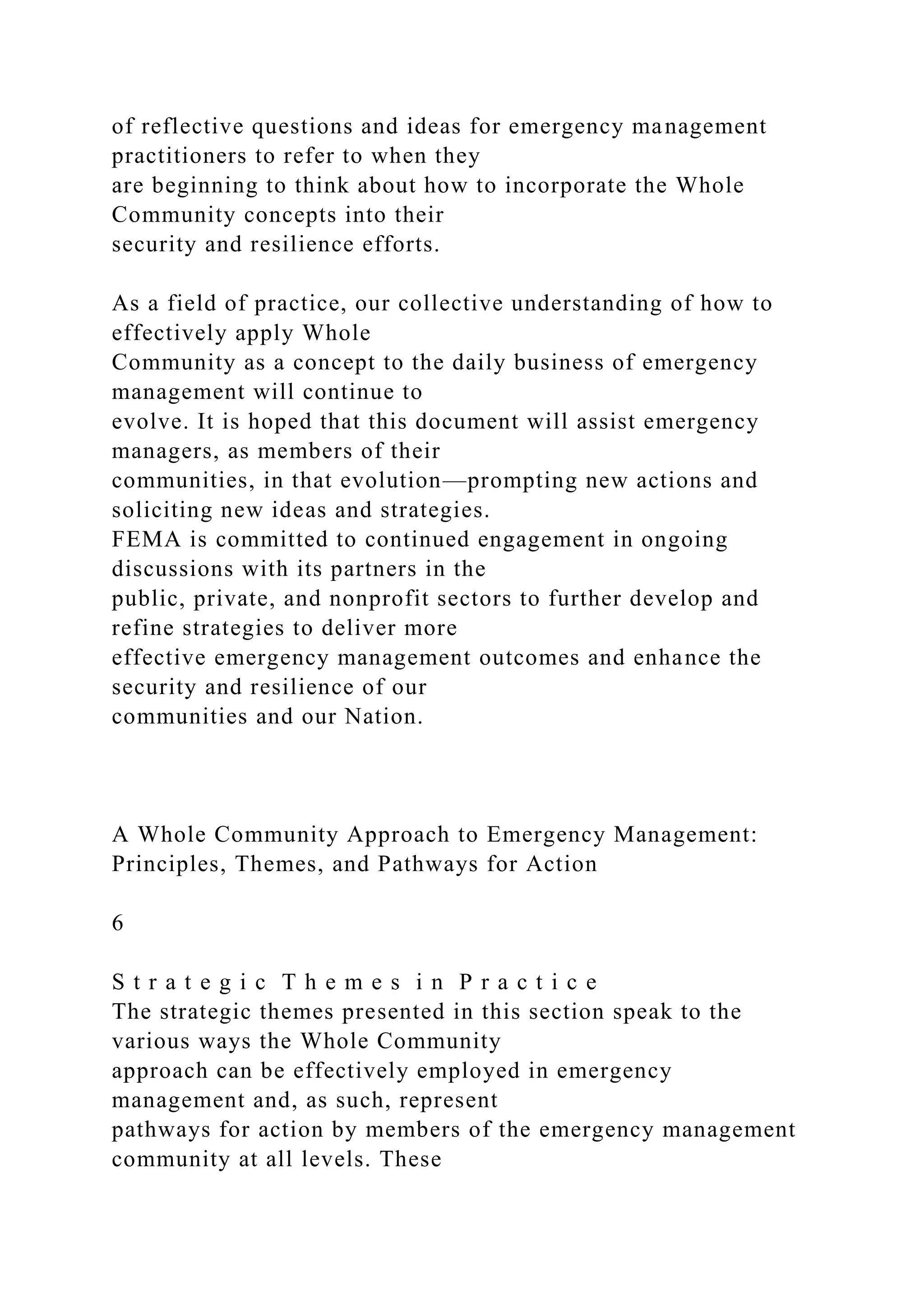 of reflective questions and ideas for emergency management
practitioners to refer to when they
are beginning to think about how to incorporate the Whole
Community concepts into their
security and resilience efforts.
As a field of practice, our collective understanding of how to
effectively apply Whole
Community as a concept to the daily business of emergency
management will continue to
evolve. It is hoped that this document will assist emergency
managers, as members of their
communities, in that evolution—prompting new actions and
soliciting new ideas and strategies.
FEMA is committed to continued engagement in ongoing
discussions with its partners in the
public, private, and nonprofit sectors to further develop and
refine strategies to deliver more
effective emergency management outcomes and enhance the
security and resilience of our
communities and our Nation.
A Whole Community Approach to Emergency Management:
Principles, Themes, and Pathways for Action
6
S t r a t e g i c T h e m e s i n P r a c t i c e
The strategic themes presented in this section speak to the
various ways the Whole Community
approach can be effectively employed in emergency
management and, as such, represent
pathways for action by members of the emergency management
community at all levels. These
 