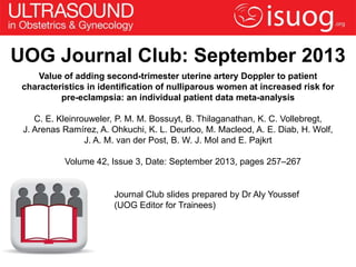 UOG Journal Club: September 2013
Value of adding second-trimester uterine artery Doppler to patient
characteristics in identification of nulliparous women at increased risk for
pre-eclampsia: an individual patient data meta-analysis
C. E. Kleinrouweler, P. M. M. Bossuyt, B. Thilaganathan, K. C. Vollebregt,
J. Arenas Ramírez, A. Ohkuchi, K. L. Deurloo, M. Macleod, A. E. Diab, H. Wolf,
J. A. M. van der Post, B. W. J. Mol and E. Pajkrt
Volume 42, Issue 3, Date: September 2013, pages 257–267
Journal Club slides prepared by Dr Aly Youssef
(UOG Editor for Trainees)
 