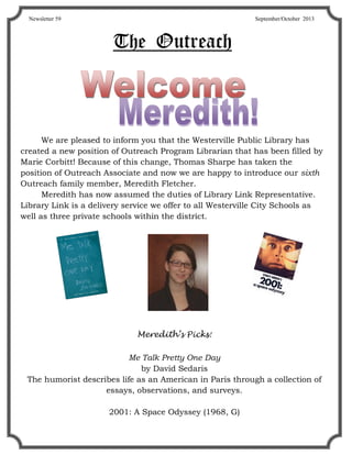 TheTheThe OutreachOutreachOutreach
We are pleased to inform you that the Westerville Public Library has
created a new position of Outreach Program Librarian that has been filled by
Marie Corbitt! Because of this change, Thomas Sharpe has taken the
position of Outreach Associate and now we are happy to introduce our sixth
Outreach family member, Meredith Fletcher.
Meredith has now assumed the duties of Library Link Representative.
Library Link is a delivery service we offer to all Westerville City Schools as
well as three private schools within the district.
Meredith’s Picks:
Me Talk Pretty One Day
by David Sedaris
The humorist describes life as an American in Paris through a collection of
essays, observations, and surveys.
2001: A Space Odyssey (1968, G)
Newsletter 59 September/October 2013
 