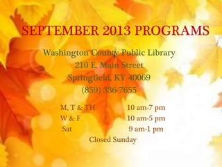 SEPTEMBER 2013 PROGRAMS
Washington County Public Library
210 E. Main Street
Springfield, KY 40069
(859) 336-7655
M, T & TH 10 am-7 pm
W & F 10 am-5 pm
Sat 9 am-1 pm
Closed Sunday
 