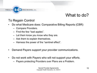 What to do?
To Regain Control
• Do what Medicare does: Comparative Billing Reports (CBR)
– Compare Providers.
– Find the few “bad apples”.
– Let them know you know who they are.
– Ask them to explain themselves.
– Harness the power of the “sentinel effect”.
• Demand Payers support your provider communications.
• Do not work with Payers who will not support your efforts.
– Payers protecting Providers over Plans are a Problem.
Secret Provider Agreements
Copyright Health Decisions, Inc. 9/2013
10
 