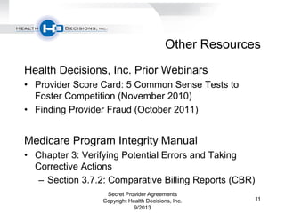Other Resources
Health Decisions, Inc. Prior Webinars
• Provider Score Card: 5 Common Sense Tests to
Foster Competition (November 2010)
• Finding Provider Fraud (October 2011)
Medicare Program Integrity Manual
• Chapter 3: Verifying Potential Errors and Taking
Corrective Actions
– Section 3.7.2: Comparative Billing Reports (CBR)
Secret Provider Agreements
Copyright Health Decisions, Inc.
9/2013
11
 