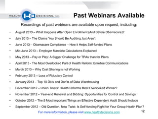 121212
Past Webinars Available
Recordings of past webinars are available upon request, including:
• August 2013 – What Happens After Open Enrollment (And Before Obamacare)?
• July 2013 – The Claims You Should Be Auditing, but Aren’t
• June 2013 – Obamacare Compliance – How it Helps Self-funded Plans
• Mid-June 2013 – Employer Mandate Calculations Explained
• May 2013 – Pay or Play: A Bigger Challenge for TPAs than for Plans
• April 2013 - The Most Overlooked Part of Health Reform: Enrollee Communications
• March 2013 – Why Cost Sharing is not Working
• February 2013 – Loss of Fiduciary Control
• January 2013 – Top 10 Do’s and Don'ts of Data Warehousing
• December 2012 – Union Trusts: Health Reforms Most Overlooked Winner?
• November 2012 – Year-end Renewal and Bidding: Opportunities for Control and Savings
• October 2012 – The 5 Most Important Things an Effective Dependent Audit Should Include
• September 2012 – Old Question, New Twist: Is Self-funding Right for Your Group Health Plan?
For more information, please visit www.healthdecisions.com
 