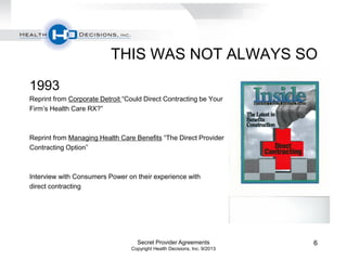 THIS WAS NOT ALWAYS SO
1993
Reprint from Corporate Detroit “Could Direct Contracting be Your
Firm’s Health Care RX?”
Reprint from Managing Health Care Benefits “The Direct Provider
Contracting Option”
Interview with Consumers Power on their experience with
direct contracting
Secret Provider Agreements
Copyright Health Decisions, Inc. 9/2013
6
 