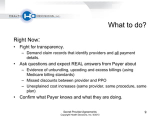 What to do?
Right Now:
• Fight for transparency.
– Demand claim records that identify providers and all payment
details.
• Ask questions and expect REAL answers from Payer about
– Evidence of unbundling, upcoding and excess billings (using
Medicare billing standards)
– Missed discounts between provider and PPO
– Unexplained cost increases (same provider, same procedure, same
plan)
• Confirm what Payer knows and what they are doing.
Secret Provider Agreements
Copyright Health Decisions, Inc. 9/2013
9
 