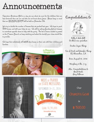 Congratulations to 
.............. 
Betty & Mike Gill 
On their new grandson 
Daxton Zayne Sharp 
Son of Derek and Jennifer Sharp 
Of Alexandria, LA 
Born August 14, 2014 
Weighing 4 lbs. 7 oz. 
Also, Congratulations to 
Great Uncle 
Greg PittmanAnnouncements 
Operation Christmas Child is a way we can show we care for the children that are less fortunate than we are and who do not know about Jesus. Please keep in mind that our PACKING PARTY will be held on November 9th. 
Let’s try to double the number of boexes that we packed last year. We hope to pack 500 boxes, and with your help we can. We will be asking Sunday School classes to contribute specific items to help with the party. The list of items needed is posted on the Mission Board, so keep watching and select the item(s) your class would like to provide. 
We hope that individuals will still fill shoe boxes on their own with their children and families. 
10 
Our 
Church’s Goal 
is 
$ 7500.00  