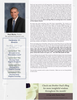 Paul Watts, Pastorfbc.paulwatts@gmail.com 
Each year I get excited as the fall approaches. The beginning of school, football, and cooler days all loom on the horizon. While the fall is a time when plant growth slows and the leaves begin to die, it is often a time of renewed growth and excitement in the life of the church. As I write this article, I reflect on our first night of our Week of Outreach. God is moving in response to the prayers of His people for the lost and the hurting of our community. Our membership has been increasingly burdened for the lost, and this was evidenced by their willingness to go out and witness on visitation teams. The new church educational year looms large on the horizon. Many of our students are excited as they prepare to promote. Mrs. Karen Spears, our Sunday school director, has been conducting teacher meetings, trying to help our teachers know how to better engage and minister to their class members. We have seen baptisms four of the five Sundays of August. A group just returned from a disaster relief Mission trip to Colorado. God is moving! What an exciting time to be a member of First Baptist Church! 
We know that God’s blessings come with heavy responsibility. The church is to use God’s blessings to make disciples to, further extend the Kingdom of Christ to ultimately bring glory and honor to God. When we consider God’s blessings, we often think of monetary or material things, but those are just the beginning. People (our membership) are the greatest earthly blessing God has given to our church. Our membership is both our primary resource and primary ministry focus. Romans 12:3-8 reminds us of how our membership is to function as our primary resource: For by the grace given to me, I tell everyone among you not to think of himself more highly than he should think. Instead, think sensibly, as God has distributed a measure of faith to each one. Now as we have many parts in one body, and all the parts do not have the same function, in the same way we who are many are one body in Christ and individually members of one another. According to the grace given to us, we have different gifts: If prophecy, use it according to the standard of one’s faith; If service, in service; if teaching, in teaching; if exhorting, in exhortation; giving, with generosity; leading, with diligence; showing mercy, with cheerfulness. 
We are all simply part of the Body. Christ Jesus is the Head. We are to let Him lead us to serve for His glory in the church. We have all been particularly gifted through the Holy Spirit and shaped for His service within the Body. Where does God want you to serve? Where is your passion? We need your help. There are people who need a visit, lost who need to be reached, meals that need to be prepared, repairs that need to be made, floors that need to be swept, prayers that need to be prayed, groups that need to be taught, encouragement that needs to be given, money that needs to be spent, etc… ALL FOR THE GLORY OF GOD! 
Are you willing to do your part? This month we will be focusing on the church during our Sunday night Discipleship 101 studies. One of the emphases this month will be a ministry survey that would like for all our members to fill out. This survey simply asks where you feel called to serve within the Body of Christ. There are times we are asked to serve outside or beyond our area of giftedness, but our primary ongoing place of service should be in the area God has particularly called and equipped us to serve. Please prayerfully consider where God is working in your life. I would encourage you to read Romans 12 and 1 Corinthians 12 as you consider where God might call you to serve. Turning in this survey does not put you on a team or committee. It simply means you feel the Lord would have you make yourself available. Get out of the bleachers and onto the field. 
You are both a minister and in a place of ministry. Make sure you are being faithful in both areas! 
Discipleship 101 
Schedule 
Sunday evenings 
at 6:00 p.m. 
September 7th 
The Lord’s Service: 
What and how much? 
September 14th 
Doctrinal Study: 
Kingdom Perspective 
September 21st 
Doctrinal Study: 
Kingdom Growing 
September 28th 
Doctrinal Study: 
Kingdom Extending 
A Cup with Pastor Paul 
http://acupwiththepastor.blogspot.com 
Check out Brother Paul’s Blog 
for more insightful wisdom 
throughout the month! 
2  
