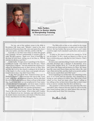 For me, one of the saddest verses in the Bible is Revelation 3:20. Jesus said, “Behold, I stand at the door and knock. If anyone hears My voice and opens the door, I will come in him, and dine with him, and he with Me.” 
Typically we use that verse when we share the gospel with someone, because sentimentally it sounds good or right. We tell a person, “Right now, Jesus is knocking on the door of your heart, asking you to let Him in. And all you have to do is accept Him.” 
Contextually, though, Jesus is speaking to the church, to believers. In the verse before this one He says, “Those whom I love, I rebuke.” He had rebuked the church at Laodicea for being lukewarm in their service to Him. How sad that the Lord of the church is asking to be let back in to the church. In other words, these were people who professed to know Jesus but didn’t know Him. 
At the other end of the New Testament Jesus says in Matthew chapter 7, “Not everyone who says to Me, ‘Lord, Lord,’ shall enter the kingdom of heaven, but he who does the will of My Father in heaven. Many will say to Me in that day, ‘Lord, Lord, have we not prophesied in Your name, cast out demons in Your name, and done many wonders in Your name?’ And I will declare to them, ‘I never knew you; depart from Me, you who practice lawlessness.” 
It’s a pretty bleak picture, I know. But there is hope. There is the will of the Father. What is that will? Confess our sin. Repent of our sin. And place our faith and trust in the death, burial, resurrection, and return of His Son, Jesus Christ. And then live for Him, through Him. 
The Bible tells us that we are created in the image of God, and our chief purpose is to enjoy and worship Him forever. Sin has broken that process, and we can’t make ourselves right. God’s standard is perfection, and no one is perfect. 
To help us, He came to earth to live among us. To be our sin bearer. To die a death we deserve so that we can have a relationship and a life that we don’t deserve. That’s called grace. 
It’s not a once and done thing. It starts with simple faith and then develops into a lifestyle of discipleship. Jesus said in John chapter 10:14, 27, “I am the good shepherd; and I know My sheep and am known by them. My sheep hear My voice, and I know them, and they follow Me. And I give them eternal life, and they shall never perish; neither shall anyone snatch them out of My hand.” 
Jesus is speaking to us all the time. He’s knocking on the door of our hearts and our churches. He’s chastening us, loving us, and calling us to follow Him. But in this world where we live, there are many other “voices” calling us too, telling us that we have lots of time, that we don’t need to be so narrow minded, that this life is all there is. 
The question is will we be the ones who hear His voice and follow Him wherever He may lead? Or will we be the ones found lacking when we stand before Him one day? Do you really know Him? He’s knocking. 
Brother Dale 
Dale Parker, 
Minister to Senior Adults 
& Discipleship Training 
fbc.daleparker@gmail.com 
3  