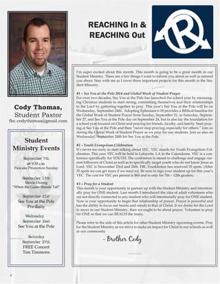 Cody Thomas, Student Pastor 
fbc.codythomas@gmail.com 
I’m super excited about this month. This month is going to be a great month in our Student Ministry. There are a few things I want to inform you about as well as remind you about. Stay with me as I cover three important projects for this month in the Student Ministry. 
#1 – See You at the Pole 2014 and Global Week of Student Prayer 
For over two decades, See You at the Pole has launched the school year by encouraging Christian students to start strong, committing themselves and their relationships to the Lord by gathering together to pray. This year’s See You at the Pole will be on Wednesday, September 24th. Adopting Ephesians 6:18 provides a Biblical baseline for the Global Week of Student Prayer from Sunday, September 21, to Saturday, September 27, and See You at the Pole day on September 24, but to also lay the foundation for a school year focused on Christ and praying for friends, faculty, and family. Start praying at See You at the Pole and then “never stop praying, especially for others.” Join us during the Global Week of Student Prayer as we pray for our students. Join us also on Wednesday, September 24th for See You at the Pole. 
#2 – Youth Evangelism Celebration 
It’s never too early to start talking about YEC. YEC stands for Youth Evangelism Celebration. This year YEC will be held in Lafayette, LA in the Cajundome. YEC is a conference specifically for YOUTH. The conference is meant to challenge and engage current followers of Christ as well as to specifically target youth who do not know Jesus as Lord. YEC is November 23rd and 24th. FBC Franklinton has reserved 35 spots. (After 35 spots we can get more if we need to). Be sure to sign your student up for this year’s YEC. The cost for YEC per person is $60 and is only for 7th – 12th graders. 
#3 – Pray for a Student 
This month is your opportunity to partner up with the Student Ministry and intentionally pray for ONE student. Last month I introduced the idea of adult volunteers who are not directly connected to any student who will intentionally pray for ONE student. Now is your opportunity to begin that relationship of prayer. Prayer is powerful and has the ability to focus our hearts and minds to that of Christ. If we desire for the Lord to move in our Student Ministry, then we ought to be about prayer. Volunteer to pray for ONE so that we can REACH the many. 
Please refer to the side of this article for other Student Ministry upcoming events. Pray for the Student Ministry as we strive to make an impact for Christ in our schools as well as our community. 
- Brother Cody 
REACHING In & 
REACHING Out 
Student 
Ministry Events 
September 7th at 9:30 a.m. 
Pancake Promotion Sunday 
September 13th 
Movie Outing 
“When the Game Stands Tall” 
September 21st 
See You at the Pole 
Pre-Rally 
Wednesday, 
September 24st 
See You at the Pole 
Saturday 
September 27th 
FREE Concert 
Tim Timmons 
4  