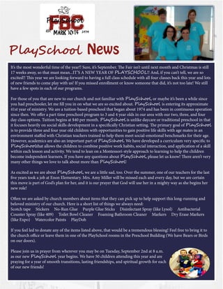 7PlaySchool News 
It’s the most wonderful time of the year!! Sure, it’s September. The Fair isn’t until next month and Christmas is still 17 weeks away, so that must mean...IT’S A NEW YEAR OF PLAYSCHOOL!! And, if you can’t tell, we are so 
excited!! This year we are looking forward to having a full class schedule with all four classes back this year and lots of new friends to come play with us! If you missed enrollment or know someone that did, it’s not too late! We still have a few spots in each of our programs. 
For those of you that are new to our church and not familiar with PlaySchool, or maybe it’s been a while since you had preschooler, let me fill you in on what we are so excited about. PlaySchool is entering its approximate 41st year of ministry. We are a tuition-based preschool that began about 1974 and has been in continuous operation since then. We offer a part time preschool program to 3 and 4 year olds in our area with our two, three, and four day class options. Tuition begins at $40 per month. PlaySchool is unlike daycare or traditional preschool in that it focuses heavily on social skills development in a specifically Christian setting. The primary goal of PlaySchool is to provide three and four year old children with opportunities to gain positive life skills with age mates in an environment staffed with Christian teachers trained to help them meet social-emotional benchmarks for their age. However, academics are also an important part of PlaySchool. We have developed a curriculum very specific to PlaySchoolthat allows the children to combine positive work habits, social interaction, and application of a skill within each lesson and activity. We tend to lean on a Montessori-style approach to learning to help the children 
become independent learners. If you have any questions about PlaySchool, please let us know! There aren’t very many other things we love to talk about more than PlaySchool! 
As excited as we are about PlaySchool, we are a little sad, too. Over the summer, one of our teachers for the last five years took a job at Enon Elementary. Mrs. Amy Miller will be missed each and every day, but we are certain this move is part of God’s plan for her, and it is our prayer that God will use her in a mighty way as she begins her new role! 
Often we are asked by church members about items that they can pick up to help support this long-running and beloved ministry of our church. Here is a short list of things we always need: 
Scotch tape Stickers No-Run Glue Purple Glue Sticks Disinfectant Spray (like Lysol) Antibacterial Counter Spray (like 409) Toilet Bowl Cleaner Foaming Bathroom Cleaner Markers Dry Erase Markers (like Expo) Watercolor Paints PlayDoh 
If you feel led to donate any of the items listed above, that would be a tremendous blessing! Feel free to bring it to the church office or leave them in one of the PlaySchool rooms in the Preschool Building (We have Bears or Birds on our doors). 
Please join us in prayer from wherever you may be on Tuesday, September 2nd at 8 a.m. as our new PlaySchool year begins. We have 50 children attending this year and are praying for a year of smooth transitions, lasting friendships, and spiritual growth for each of our new friends!  