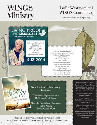 Leslie Westmoreland WINGS Coordinator lwestmoreland.ees@wpsb.org 
WINGS 
Ministry 
Just a reminder, we have an 
Intercessory Prayer Room 
(Located behind the sanctuary) that is available for prayer 24 hours a day, 7 days a week. 
You can submit a prayer 
request in 3 ways 
1. By e-mail to 
fbcfranklinton.prayer@gmail.com 
2. Call (985) 839-3427. 
3. Place a prayer request card in the box on the desk just outside the prayer room. 
To join the Intercessory Prayer Ministry, check out the flyer on the desk outside the 
prayer room. 
8:00 a.m. Broadcast Begins 
9:30 a.m. Event Begins with Worship 
10:00 a.m. Teaching Session 1 
11:30 a.m. Lunch 
1:00 p.m. Worship with 
Travis Cottrell 
1:30 p.m. Teaching Session 2 
3:00 p.m. Invitation / Break 
3:30 p.m. Worship with 
Travis Cottrell 
3:40 p.m. Teaching Session 3 
4:10 p.m. Closing Worship 
4:15 p.m. Event Concludes 
8 
Beth Moore Living Proof Simulcast 
September 13th at 
FBC McComb, MS 
Cost $20 
Pay office by 
September 5th to attend 
New Ladies’ Bible Study 
Beginning 
Wednesday, September 10th 
11:00 a.m. to 1:00 p.m. 
Meets in the Joshua Classroom 
in the Annex 
Books Cost $16.00 
Sign-up for new WINGS shirt on WINGS board. 
~If you want to receive WINGS e-mails, sign-up on WINGS board.  