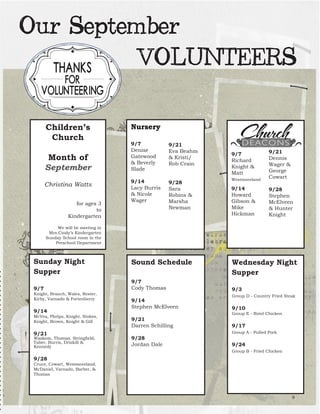 Children’s Church 
Month of September 
Christina Watts 
for ages 3 
to 
Kindergarten 
We will be meeting in 
Mrs.Cindy’s Kindergarten 
Sunday School room in the 
Preschool Department 
Nursery 
9/7 Denise Gatewood & Beverly Slade 
9/14 
Lacy Burris 
& Nicole Wager 
9/21 
Eva Beahm & Kristi/ Rob Crain 
9/28 
Sara 
Robins & Marsha Newman 
Sunday Night 
Supper 
9/7 
Knight, Branch, Wales, Rester, Kirby, Varnado & Fortenberry 
9/14 
McVea, Phelps, Knight, Stokes, Knight, Brown, Knight & Gill 
9/21 
Waskom, Thomas, Stringfield, Taber, Burris, Driskill & 
Kennedy 
9/28 
Cruce, Cowart, Westmoreland, 
McDaniel, Varnado, Barber, & Thomas 
9/7 Richard Knight & Matt 
Westmoreland 
9/14 
Howard Gibson & Mike 
Hickman 
9/21 
Dennis Wager & George Cowart 
9/28 
Stephen McElveen & Hunter Knight 
Sound Schedule 
9/7 
Cody Thomas 
9/14 
Stephen McElveen 
9/21 
Darren Schilling 
9/28 
Jordan Dale 
Wednesday Night 
Supper 
9/3 
Group D - Country Fried Steak 
9/10 
Group E - Rotel Chicken 
9/17 
Group A - Pulled Pork 
9/24 
Group B - Fried Chicken 
9Our September VOLUNTEERS  