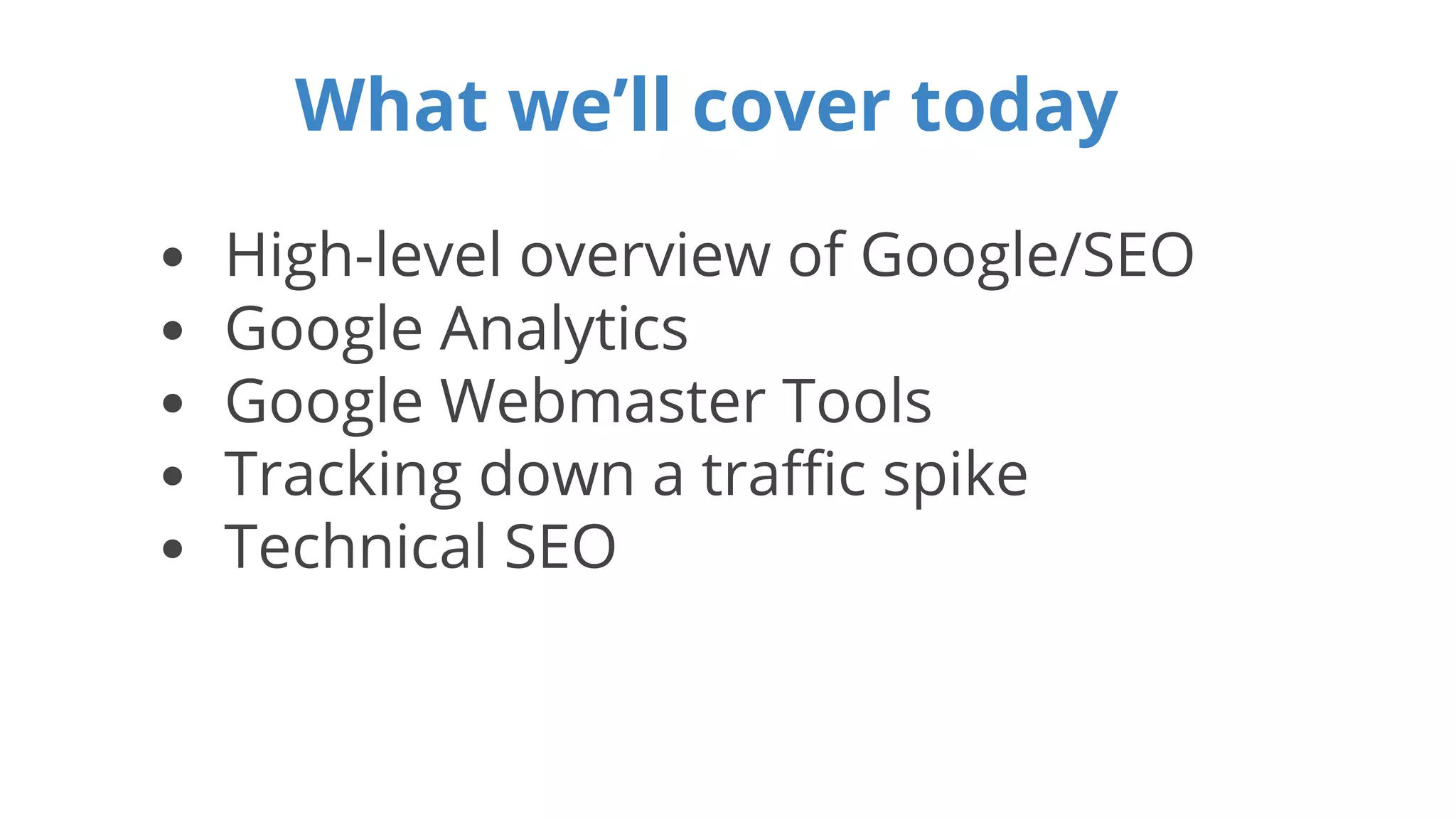 What we’ll cover today 
• High-level overview of Google/SEO 
• Google Analytics 
• Google Webmaster Tools 
• Tracking down a traffic spike 
• Technical SEO 
 