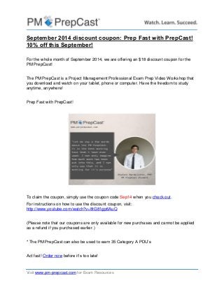 Visit www.pm-prepcast.com for Exam Resources 
September 2014 discount coupon: Prep Fast with PrepCast! 10% off this September! 
For the whole month of September 2014, we are offering an $18 discount coupon for the PM PrepCast! 
The PM PrepCast is a Project Management Professional Exam Prep Video Workshop that you download and watch on your tablet, phone or computer. Have the freedom to study anytime, anywhere! 
Prep Fast with PrepCast! 
To claim the coupon, simply use the coupon code Sep14 when you check out. 
For instructions on how to use the discount coupon, visit: http://www.youtube.com/watch?v=8tG81gp6AuQ 
(Please note that our coupons are only available for new purchases and cannot be applied as a refund if you purchased earlier.) 
* The PM PrepCast can also be used to earn 35 Category A PDU’s 
Act fast! Order now before it’s too late! 