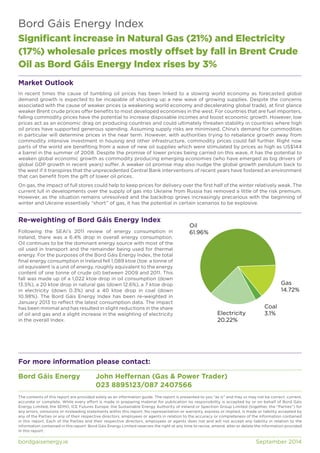 Bord Gáis Energy Index 
Significant increase in Natural Gas (21%) and Electricity 
(17%) wholesale prices mostly offset by fall in Brent Crude 
Oil as Bord Gáis Energy Index rises by 3% 
Market Outlook 
In recent times the cause of tumbling oil prices has been linked to a slowing world economy as forecasted global 
demand growth is expected to be incapable of shocking up a new wave of growing supplies. Despite the concerns 
associated with the cause of weaker prices (a weakening world economy and decelerating global trade), at first glance 
weaker Brent crude prices offer benefits to most developed economies in the west. For countries that are fuel importers, 
falling commodity prices have the potential to increase disposable incomes and boost economic growth. However, low 
prices act as an economic drag on producing countries and could ultimately threaten stability in countries where high 
oil prices have supported generous spending. Assuming supply risks are minimised, China’s demand for commodities 
in particular will determine prices in the near term. However, with authorities trying to rebalance growth away from 
commodity intensive investment in housing and other infrastructure, commodity prices could fall further. Right now 
parts of the world are benefiting from a wave of new oil supplies which were stimulated by prices as high as US$144 
a barrel in the summer of 2008. Despite the promise of lower prices being carried on this wave, it has the potential to 
weaken global economic growth as commodity producing emerging economies (who have emerged as big drivers of 
global GDP growth in recent years) suffer. A weaker oil promise may also nudge the global growth pendulum back to 
the west if it transpires that the unprecedented Central Bank interventions of recent years have fostered an environment 
that can benefit from the gift of lower oil prices. 
On gas, the impact of full stores could help to keep prices for delivery over the first half of the winter relatively weak. The 
current lull in developments over the supply of gas into Ukraine from Russia has removed a little of the risk premium. 
However, as the situation remains unresolved and the backdrop grows increasingly precarious with the beginning of 
winter and Ukraine essentially “short” of gas, it has the potential in certain scenarios to be explosive. 
Re-weighting of Bord Gáis Energy Index 
Following the SEAI’s 2011 review of energy consumption in 
Ireland, there was a 6.4% drop in overall energy consumption. 
Oil continues to be the dominant energy source with most of the 
oil used in transport and the remainder being used for thermal 
energy. For the purposes of the Bord Gáis Energy Index, the total 
final energy consumption in Ireland fell 1,089 ktoe (toe: a tonne of 
oil equivalent is a unit of energy, roughly equivalent to the energy 
content of one tonne of crude oil) between 2009 and 2011. This 
fall was made up of a 1,022 ktoe drop in oil consumption (down 
13.5%), a 20 ktoe drop in natural gas (down 12.6%), a 7 ktoe drop 
in electricity (down 0.3%) and a 40 ktoe drop in coal (down 
10.98%). The Bord Gáis Energy Index has been re-weighted in 
January 2013 to reflect the latest consumption data. The impact 
has been minimal and has resulted in slight reductions in the share 
of oil and gas and a slight increase in the weighting of electricity 
in the overall Index. 
Oil 
61.96% 
Electricity 3.1% 
20.22% 
For more information please contact: 
Bord Gáis Energy John Heffernan (Gas & Power Trader) 
023 8895123/087 2407566 
Gas 
14.72% 
Coal 
The contents of this report are provided solely as an information guide. The report is presented to you “as is” and may or may not be correct, current, 
accurate or complete. While every effort is made in preparing material for publication no responsibility is accepted by or on behalf of Bord Gáis 
Energy Limited, the SEMO, ICE Futures Europe, the Sustainable Energy Authority of Ireland or Spectron Group Limited (together, the “Parties”) for 
any errors, omissions or misleading statements within this report. No representation or warranty, express or implied, is made or liability accepted by 
any of the Parties or any of their respective directors, employees or agents in relation to the accuracy or completeness of the information contained 
in this report. Each of the Parties and their respective directors, employees or agents does not and will not accept any liability in relation to the 
information contained in this report. Bord Gáis Energy Limited reserves the right at any time to revise, amend, alter or delete the information provided 
in this report. 
bordgaisenergy.ie September 2014 
