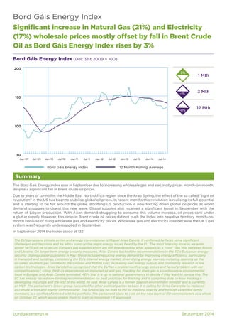 Bord Gáis Energy Index 
Significant increase in Natural Gas (21%) and Electricity 
(17%) wholesale prices mostly offset by fall in Brent Crude 
Oil as Bord Gáis Energy Index rises by 3% 
Bord Gáis Energy Index (Dec 31st 2009 = 100) 
200 
150 
100 
50 
Jan-09 Jul-09 Jan-10 Jul-10 Jan-11 Jul-11 Jan-12 Jul-12 Jan-13 Jul-13 Jan-14 Jul-14 
Summary 
1 Mth 
3 Mth 
12 Mth 
3% 
Bord Gáis Energy Index 12 Month Rolling Average 
-1% 
-8% 
The Bord Gáis Energy Index rose in September due to increasing wholesale gas and electricity prices month-on-month, 
despite a significant fall in Brent crude oil prices. 
Due to years of turmoil in the Middle East North Africa region since the Arab Spring, the effect of the so called “tight oil 
revolution” in the US has been to stabilise global oil prices. In recent months this revolution is realising its full potential 
and is starting to be felt around the globe. Booming US production is now forcing down global oil prices as world 
demand struggles to digest this new wave. Global supplies also received a significant boost in September with the 
return of Libyan production. With Asian demand struggling to consume this volume increase, oil prices sank under 
a glut in supply. However, this drop in Brent crude oil prices did not push the Index into negative territory month-on-month 
because of rising wholesale gas and electricity prices. Wholesale gas and electricity rose because the UK’s gas 
system was frequently undersupplied in September. 
In September 2014 the Index stood at 132. 
The EU’s proposed climate action and energy commissioner is Miguel Arias Canete. If confirmed he faces some significant 
challenges and decisions and his inbox sums up the major energy issues faced by the EU. The most pressing issue as we enter 
winter 14/15 will be to secure Europe’s gas supplies which are still threatened by what appears as a “cold” Gas War between Russia 
and Ukraine. On longer term energy security measures, Arias Canete backed the recommendations in the EC’s European energy 
security strategy paper published in May. These included reducing energy demand by improving energy efficiency, particularly 
in transport and buildings; completing the EU’s internal energy market; diversifying energy sources, including opening up the 
so-called southern gas corridor to the Caspian and Middle East; increasing own energy output; and promoting research in low 
carbon technologies. Arias Caneta has recognised that the EU has a problem with energy prices and “a real problem with our 
competitiveness”, citing the EU’s dependence on imported oil and gas. Fracking for shale gas is a controversial environmental 
issue in Europe, and Arias Canete reminded MEPs that it is up to national governments to decide if they want to pursue this. The 
EC has already issued non-binding recommendations on best practices for fracking and is compiling data on how fracking is 
developing in Europe and the rest of the world, he said. Arias Caneta is a former Spanish environment minister and is currently 
an MEP. The parliament’s Green group has called for other political parties to back it in calling for Arias Canete to be replaced 
as climate action and energy commissioner. The Greens say his links to the oil industry, directly and through extended family 
members, is a conflict of interest with his portfolio. The parliament plans to vote on the new team of EU commissioners as a whole 
on October 22, which would enable them to start on November 1 if approved. 
bordgaisenergy.ie September 2014 
 