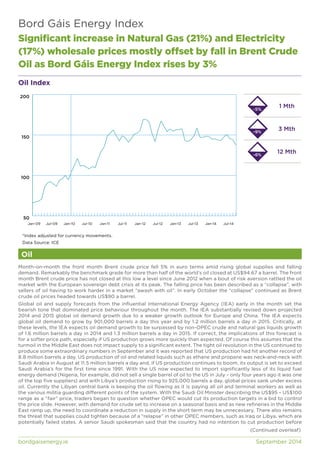 Bord Gáis Energy Index 
Significant increase in Natural Gas (21%) and Electricity 
(17%) wholesale prices mostly offset by fall in Brent Crude 
Oil as Bord Gáis Energy Index rises by 3% 
Oil Index 
200 
150 
100 
50 
Jan-09 Jul-09 Jan-10 Jul-10 Jan-11 Jul-11 Jan-12 Jul-12 Jan-13 Jul-13 Jan-14 Jul-14 
*Index adjusted for currency movements. 
Data Source: ICE 
Oil 
1 Mth 
3 Mth 
12 Mth 
-5% 
-9% 
-6% 
Month-on-month the front month Brent crude price fell 5% in euro terms amid rising global supplies and falling 
demand. Remarkably the benchmark grade for more than half of the world’s oil closed at US$94.67 a barrel. The front 
month Brent crude price has not closed at this low a level since June 2012 when a bout of risk aversion rattled the oil 
market with the European sovereign debt crisis at its peak. The falling price has been described as a “collapse”, with 
sellers of oil having to work harder in a market “awash with oil”. In early October the “collapse” continued as Brent 
crude oil prices headed towards US$90 a barrel. 
Global oil and supply forecasts from the influential International Energy Agency (IEA) early in the month set the 
bearish tone that dominated price behaviour throughout the month. The IEA substantially revised down projected 
2014 and 2015 global oil demand growth due to a weaker growth outlook for Europe and China. The IEA expects 
global oil demand to grow by 901,000 barrels a day this year and by 1.2 million barrels a day in 2015. Critically, at 
these levels, the IEA expects oil demand growth to be surpassed by non-OPEC crude and natural gas liquids growth 
of 1.6 million barrels a day in 2014 and 1.3 million barrels a day in 2015. If correct, the implications of this forecast is 
for a softer price path, especially if US production grows more quickly than expected. Of course this assumes that the 
turmoil in the Middle East does not impact supply to a significant extent. The tight oil revolution in the US continued to 
produce some extraordinary numbers in September and it was reported that US production had hit another record of 
8.8 million barrels a day. US production of oil and related liquids such as ethane and propane was neck-and-neck with 
Saudi Arabia in August at 11.5 million barrels a day and, if US production continues to boom, its output is set to exceed 
Saudi Arabia’s for the first time since 1991. With the US now expected to import significantly less of its liquid fuel 
energy demand (Nigeria, for example, did not sell a single barrel of oil to the US in July – only four years ago it was one 
of the top five suppliers) and with Libya’s production rising to 925,000 barrels a day, global prices sank under excess 
oil. Currently the Libyan central bank is keeping the oil flowing as it is paying all oil and terminal workers as well as 
the various militia guarding different points of the system. With the Saudi Oil Minister describing the US$95 – US$100 
range as a “fair” price, traders began to question whether OPEC would cut its production targets in a bid to control 
the price slide. However, with demand for crude set to increase on a seasonal basis and as new refineries in the Middle 
East ramp up, the need to coordinate a reduction in supply in the short term may be unnecessary. There also remains 
the threat that supplies could tighten because of a “relapse” in other OPEC members, such as Iraq or Libya, which are 
potentially failed states. A senior Saudi spokesman said that the country had no intention to cut production before 
(Continued overleaf) 
bordgaisenergy.ie September 2014 
 