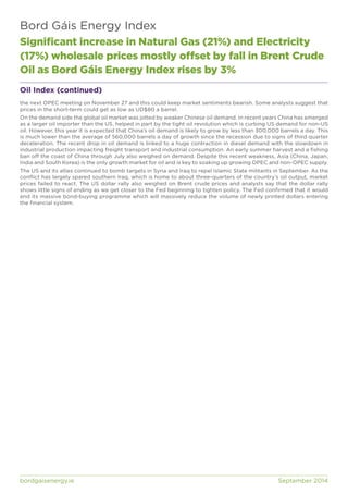 Bord Gáis Energy Index 
Significant increase in Natural Gas (21%) and Electricity 
(17%) wholesale prices mostly offset by fall in Brent Crude 
Oil as Bord Gáis Energy Index rises by 3% 
Oil Index (continued) 
the next OPEC meeting on November 27 and this could keep market sentiments bearish. Some analysts suggest that 
prices in the short-term could get as low as UD$80 a barrel. 
On the demand side the global oil market was jolted by weaker Chinese oil demand. In recent years China has emerged 
as a larger oil importer than the US, helped in part by the tight oil revolution which is curbing US demand for non-US 
oil. However, this year it is expected that China’s oil demand is likely to grow by less than 300,000 barrels a day. This 
is much lower than the average of 560,000 barrels a day of growth since the recession due to signs of third quarter 
deceleration. The recent drop in oil demand is linked to a huge contraction in diesel demand with the slowdown in 
industrial production impacting freight transport and industrial consumption. An early summer harvest and a fishing 
ban off the coast of China through July also weighed on demand. Despite this recent weakness, Asia (China, Japan, 
India and South Korea) is the only growth market for oil and is key to soaking up growing OPEC and non-OPEC supply. 
The US and its allies continued to bomb targets in Syria and Iraq to repel Islamic State militants in September. As the 
conflict has largely spared southern Iraq, which is home to about three-quarters of the country’s oil output, market 
prices failed to react. The US dollar rally also weighed on Brent crude prices and analysts say that the dollar rally 
shows little signs of ending as we get closer to the Fed beginning to tighten policy. The Fed confirmed that it would 
end its massive bond-buying programme which will massively reduce the volume of newly printed dollars entering 
the financial system. 
bordgaisenergy.ie September 2014 
 