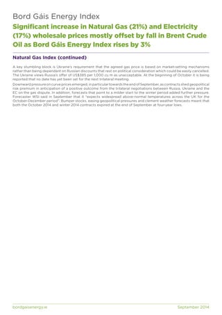 Bord Gáis Energy Index 
Significant increase in Natural Gas (21%) and Electricity 
(17%) wholesale prices mostly offset by fall in Brent Crude 
Oil as Bord Gáis Energy Index rises by 3% 
Natural Gas Index (continued) 
A key stumbling block is Ukraine’s requirement that the agreed gas price is based on market-setting mechanisms 
rather than being dependant on Russian discounts that rest on political consideration which could be easily cancelled. 
The Ukraine views Russia’s offer of US$385 per 1,000 cu m as unacceptable. At the beginning of October it is being 
reported that no date has yet been set for the next trilateral meeting. 
Downward pressure on curve prices emerged, in particular towards the end of September, as contracts shed geopolitical 
risk premium in anticipation of a positive outcome from the trilateral negotiations between Russia, Ukraine and the 
EC on the gas dispute. In addition, forecasts that point to a milder start to the winter period added further pressure. 
Forecaster WSI said in September that it “expects widespread above-normal temperatures across the UK for the 
October-December period”. Bumper stocks, easing geopolitical pressures and clement weather forecasts meant that 
both the October 2014 and winter 2014 contracts expired at the end of September at four-year lows. 
bordgaisenergy.ie September 2014 
 