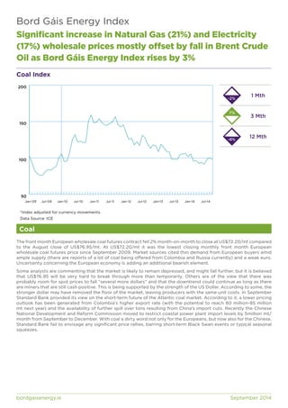 Bord Gáis Energy Index 
Significant increase in Natural Gas (21%) and Electricity 
(17%) wholesale prices mostly offset by fall in Brent Crude 
Oil as Bord Gáis Energy Index rises by 3% 
Coal Index 
200 
150 
100 
50 
Jan-09 Jul-09 Jan-10 Jul-10 Jan-11 Jul-11 Jan-12 Jul-12 Jan-13 Jul-13 Jan-14 Jul-14 
*Index adjusted for currency movements. 
Data Source: ICE 
Coal 
1 Mth 
3 Mth 
12 Mth 
-2% 
7% 
-6% 
The front month European wholesale coal futures contract fell 2% month-on-month to close at US$72.20/mt compared 
to the August close of US$76.95/mt. At US$72.20/mt it was the lowest closing monthly front month European 
wholesale coal futures price since September 2009. Market sources cited thin demand from European buyers amid 
ample supply (there are reports of a lot of coal being offered from Colombia and Russia currently) and a weak euro. 
Uncertainty concerning the European economy is adding an additional bearish element. 
Some analysts are commenting that the market is likely to remain depressed, and might fall further, but it is believed 
that US$76.95 will be very hard to break through more than temporarily. Others are of the view that there was 
probably room for spot prices to fall “several more dollars” and that the downtrend could continue as long as there 
are miners that are still cash positive. This is being supported by the strength of the US Dollar. According to some, the 
stronger dollar may have removed the floor of the market, leaving producers with the same unit costs. In September 
Standard Bank provided its view on the short-term future of the Atlantic coal market. According to it, a lower pricing 
outlook has been generated from Colombia’s higher export rate (with the potential to reach 80 million-85 million 
mt next year) and the availability of further spill over tons resulting from China’s import cuts. Recently the Chinese 
National Development and Reform Commission moved to restrict coastal power plant import levels by 5million mt/ 
month from September to December. With coal a dirty word not only for the Europeans, but now also for the Chinese, 
Standard Bank fail to envisage any significant price rallies, barring short-term Black Swan events or typical seasonal 
squeezes. 
bordgaisenergy.ie September 2014 
 