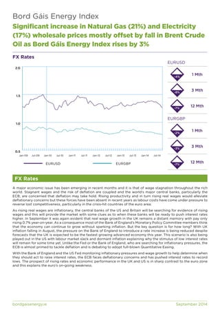 Bord Gáis Energy Index 
Significant increase in Natural Gas (21%) and Electricity 
(17%) wholesale prices mostly offset by fall in Brent Crude 
Oil as Bord Gáis Energy Index rises by 3% 
FX Rates 
2.0 
1.5 
1.0 
0.5 
Jan-09 Jul-09 Jan-10 Jul-10 Jan-11 Jul-11 Jan-12 Jul-12 Jan-13 Jul-13 Jan-14 Jul-14 
FX Rates 
EURUSD 
-4% 
-8% 
-7% 
EURGBP 
1 Mth 
3 Mth 
12 Mth 
1 Mth 
3 Mth 
12 Mth 
-2% 
-3% 
EURUSD EURGBP -7% 
A major economic issue has been emerging in recent months and it is that of wage stagnation throughout the rich 
world. Stagnant wages and the risk of deflation are coupled and the world’s major central banks, particularly the 
ECB, are concerned that deflation may take hold. Rising productivity and in turn rising real wages would alleviate 
deflationary concerns but these forces have been absent in recent years as labour costs have come under pressure to 
reverse lost competitiveness, particularly in the crisis-hit countries of the euro area. 
As rising real wages are inflationary, the central banks of the US and Britain will be searching for evidence of rising 
wages and this will provide the market with some clues as to when these banks will be ready to push interest rates 
higher. In September it was again evident that real wage growth in the UK remains a distant memory with pay only 
rising 0.7% year-on-year. As a consequence most of the Bank of England’s Monetary Policy Committee members think 
that the economy can continue to grow without sparking inflation. But the key question is for how long? With UK 
inflation falling in August, the pressure on the Bank of England to introduce a rate increase is being reduced despite 
forecasts that the UK is expected to be the fastest growing advanced economy this year. This scenario is also being 
played out in the US with labour market slack and dormant inflation explaining why the stimulus of low interest rates 
will remain for some time yet. Unlike the Fed or the Bank of England, who are searching for inflationary pressures, the 
ECB is almost primed to tackle deflation and is debating to adopt full-blown Quantitative Easing. 
With the Bank of England and the US Fed monitoring inflationary pressures and wage growth to help determine when 
they should act to raise interest rates, the ECB faces deflationary concerns and has pushed interest rates to record 
lows. The prospect of rising rates and economic performance in the UK and US is in sharp contrast to the euro zone 
and this explains the euro’s on-going weakness. 
bordgaisenergy.ie September 2014 
 