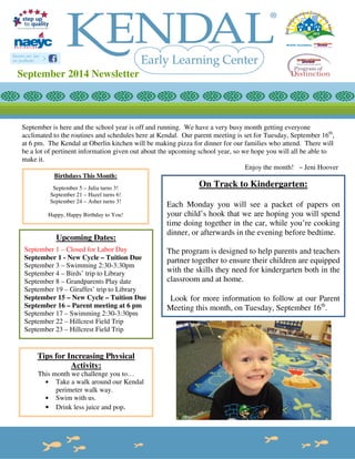 September 2014 Newsletter 
September is here and the school year is off and running. We have a very busy month getting everyone 
acclimated to the routines and schedules here at Kendal. Our parent meeting is set for Tuesday, September 16th, 
at 6 pm. The Kendal at Oberlin kitchen will be making pizza for dinner for our families who attend. There will 
be a lot of pertinent information given out about the upcoming school year, so we hope you will all be able to 
make it. 
Enjoy the month! ~ Jeni Hoover 
On Track to Kindergarten: 
Each Monday you will see a packet of papers on 
your child’s hook that we are hoping you will spend 
time doing together in the car, while you’re cooking 
dinner, or afterwards in the evening before bedtime. 
The program is designed to help parents and teachers 
partner together to ensure their children are equipped 
with the skills they need for kindergarten both in the 
classroom and at home. 
Look for more information to follow at our Parent 
Meeting this month, on Tuesday, September 16th. 
Birthdays This Month: 
September 5 – Julia turns 3! 
September 21 – Hazel turns 6! 
September 24 – Asher turns 3! 
Happy, Happy Birthday to You! 
Upcoming Dates: 
September 1 – Closed for Labor Day 
September 1 - New Cycle – Tuition Due 
September 3 – Swimming 2:30-3:30pm 
September 4 – Birds’ trip to Library 
September 8 – Grandparents Play date 
September 19 – Giraffes’ trip to Library 
September 15 – New Cycle – Tuition Due 
September 16 – Parent meeting at 6 pm 
September 17 – Swimming 2:30-3:30pm 
September 22 – Hillcrest Field Trip 
September 23 – Hillcrest Field Trip 
Tips for Increasing Physical 
Activity: 
This month we challenge you to… 
• Take a walk around our Kendal 
perimeter walk way. 
• Swim with us. 
• Drink less juice and pop. 
 