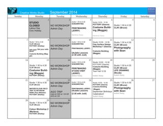 September 2014 
Sunday 
Monday 
Tuesday 
Wednesday 
Thursday 
Friday 
Saturday 
1 
2 
3 
4 
5 
6 
7 
8 
9 
10 
11 
12 
13 
14 
15 
16 
17 
18 
19 
20 
21 
22 
23 
24 
25 
26 
27 
28 
29 
30 
STUDIO CLOSED 
Labour Day 
Civic Holiday 
NO WORKSHOP 
Admin Day 
Studio 1:30 to 4:30 
SONGWRITING 
PRINTMAKING (JERRY) 
Marlena Away 
Studio 10:00 - 12:30 
POTTERY (Dianne) 
Costume Building (Maggie) 
Marlena Away 
Studio 1:30 to 4:30 
CLAY (Bruce) 
Studio 1:30 to 4:30 
CLAY (Bruce) 
POTTERY (Shelley) 
SPA DAY! Get your nails done! 
Costume Building (Maggie) 
NO WORKSHOP 
Admin Day 
Studio 1:30 to 4:30 
SONGWRITING 
PRINTMAKING (JERRY) 
Ukulele Lessons (2:30 with Jodi) 
Studio 10:00 - 12:30 
Clay Surface Design Workshop 1 (Dianne) 
Costume Building (Maggie) 
Studio 1:30 to 4:30 
CLAY (Bruce) 
Photograpghy with Sean 
Studio 1:30 to 4:30 
CLAY (Bruce) 
Costume Building (Maggie) 
POTTERY (Shelley) 
NO WORKSHOP 
Admin Day 
Studio 1:30 to 4:30 
SONGWRITING 
PRINTMAKING STUDIO VISIT (JERRY) 
Isabel Away 
Studio 10:00 - 12:30 
POTTERY (Dianne) 
Costume Building (Maggie) 
Town Hall 12:30 
Isabel Away 
Studio 1:30 to 4:30 
CLAY (Bruce) 
LIFE DRAWING (Nicole) 
Isabel Away 
Studio 1:30 to 4:30 
CLAY (Bruce) 
WATERCOLOUR FIELD TRIP TO WITHROW PARK (Paul Webster) 
POTTERY (Shelley) 
NO WORKSHOP 
Admin Day 
AGO TRIP 
meet at CWS at 1:30 OR AGO at 2:30 
Studio 1:30 to 4:30 
SONGWRITING 
PRINTMAKING (JERRY) 
Ukulele Lessons (2:30 with Jodi) 
Studio 10:00 - 12:30 
POTTERY (Dianne) 
Costume Building 
(Maggie) 
September Birthdays Celebration! 
Isabel Away 
Studio 1:30 to 4:30 
CLAY (Bruce) 
Photograpghy with Sean 
Isabel Away 
Studio 1:30 to 4:30 
CLAY (Bruce) 
Colour Workshop 2 
(Marlena) 
POTTERY (Shelley) 
NO WORKSHOP 
Admin Day 
Creative Works Studio September 2014 