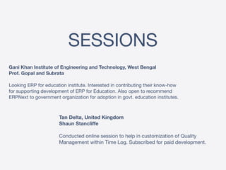 SESSIONS
Gani Khan Institute of Engineering and Technology, West Bengal 
Prof. Gopal and Subrata 
 
Looking ERP for education institute. Interested in contributing their know-how
for supporting development of ERP for Education. Also open to recommend
ERPNext to government organization for adoption in govt. education institutes.
Tan Delta, United Kingdom 
Shaun Stancliffe 
 
Conducted online session to help in customization of Quality
Management within Time Log. Subscribed for paid development.
 