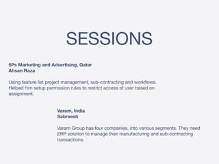 SESSIONS
5Ps Marketing and Advertising, Qatar 
Ahsan Raza 
 
Using feature list project management, sub-contracting and workflows.
Helped him setup permission rules to restrict access of user based on
assignment.
Varam, India 
Sabreesh 
 
Varam Group has four companies, into various segments. They need
ERP solution to manage their manufacturing and sub-contracting
transactions.
 