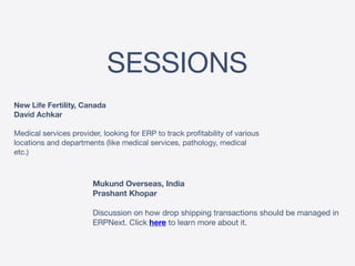 SESSIONS
New Life Fertility, Canada 
David Achkar 
 
Medical services provider, looking for ERP to track profitability of various
locations and departments (like medical services, pathology, medical
etc.)
Mukund Overseas, India 
Prashant Khopar 
 
Discussion on how drop shipping transactions should be managed in
ERPNext. Click here to learn more about it.
 