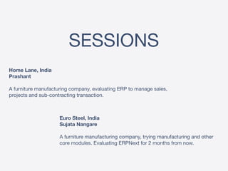 SESSIONS
Home Lane, India 
Prashant 
 
A furniture manufacturing company, evaluating ERP to manage sales,
projects and sub-contracting transaction.
Euro Steel, India 
Sujata Nangare
 
A furniture manufacturing company, trying manufacturing and other
core modules. Evaluating ERPNext for 2 months from now.
 